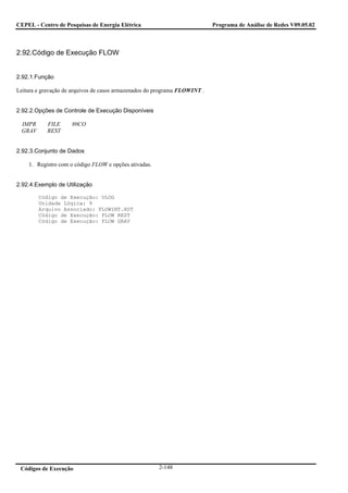 CEPEL - Centro de Pesquisas de Energia Elétrica                             Programa de Análise de Redes V09.05.02



2.92.Código de Execução FLOW


2.92.1.Função

Leitura e gravação de arquivos de casos armazenados do programa FLOWINT .


2.92.2.Opções de Controle de Execução Disponíveis

  IMPR      FILE     80CO
  GRAV      REST


2.92.3.Conjunto de Dados

    1. Registro com o código FLOW e opções ativadas.


2.92.4.Exemplo de Utilização

         Código de Execução: ULOG
         Unidade Lógica: 9
         Arquivo Associado: FLOWINT.HST
         Código de Execução: FLOW REST
         Código de Execução: FLOW GRAV




 Códigos de Execução                                   2-148
 