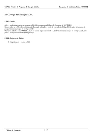CEPEL - Centro de Pesquisas de Energia Elétrica                             Programa de Análise de Redes V09.05.02



2.94.Código de Execução LOGL


2.94.1.Função

Ativa a sessão de gravação de um arquivo LOG de comandos ou Códigos de Execução do ANAREDE.
São gravados no LOG todos os Códigos de Execução utilizados a partir da execução do Código LOGL até o fechamento do
programa ou da execução do Código LOGD.
O arquivo default é o “ANAREDE.LOG”. Se houver arquivo associado a ULOG#3 antes da execução do Código LOGL, este
passa a ser arquivo escolhido para a gravação.


2.94.2.Conjunto de Dados

    1. Registro com o código LOGL




 Códigos de Execução                                   2-150
 