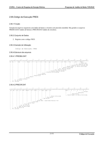 CEPEL - Centro de Pesquisas de Energia Elétrica                                              Programa de Análise de Redes V09.05.02




2.95.Código de Execução PRES


2.95.1.Função

Geração de arquivos sequencias com dados de barras e circuitos com precisão estendida. São gerados os arquivos
PREBUS.DAT (dados de barras) e PRECIR.DAT (dados de circuitos).


2.95.2.Conjunto de Dados

     2. Registro com o código PRES.


2.95.3.Exemplo de Utilização

         Código de Execução: PRES

2.95.4.Estrutura dos arquivos

2.95.4.1.PRESBU.DAT
         1         2         3         4         5         6         7         8         9        10        11        12        13
123456789012345678901234567890123456789012345678901234567890123456789012345678901234567890123456789012345678901234567890123456789012
(Ar (No ) (   Nome   ) ( V ) (Angl) ( Pl ) ( Ql ) ( Sh ) ( Pg ) ( Qg ) ( Qn ) ( Qm ) ( Bc) (VBc) ( Pinj ) ( Qinj ) ( SHeqv )
 |   |        |          |     |      |      |      |      |      |      |      |      |     |       |      |        |_ Shunt eqv
 |   |        |          |     |      |      |      |      |      |      |      |      |     |       |      |_ Pot. Reativa Inj.eqv
 |   |        |          |     |      |      |      |      |      |      |      |      |     |       |_ Potencia Ativa Injetada eqv
 |   |        |          |     |      |      |      |      |      |      |      |      |     |_ Tensao espec. p/ Barra Controlada
 |   |        |          |     |      |      |      |      |      |      |      |      |_ Barra Controlada
 |   |        |          |     |      |      |      |      |      |      |      |_ Pot. Reativa maxima
 |   |        |          |     |      |      |      |      |      |      |_ Pot. Reativa minima
 |   |        |          |     |      |      |      |      |      |_ Potencia Reativa gerada
 |   |        |          |     |      |      |      |      |_ Potencia Ativa gerada
 |   |        |          |     |      |      |      |_ Shunt
 |   |        |          |     |      |      |_ Carga Reativa
 |   |        |          |     |      |_ Carga Ativa
 |   |        |          |     |_ Angulo
 |   |        |          |_ Tensao
 |   |        |_ Nome da Barra
 |   |_ No. da Barra
 |_ No. da Area


2.95.4.2.PRECIR.DAT
         1         2         3         4         5         6         7         8         9        10        11        12        13
1234567890123456789012345678901234567890123456789012345678901234567890123456789012345678901234567890123456789012345678901234567890123
 (Ar (De ) (Pa ) Nc ( MW ) (MVAr) ( CN ) (CN%) ( T ) (Tpn) (Tpm) ( Bc)                       (VBc) (   R   ) (   X   ) (   B   )
 |   |      |   |     |      |      |      |    |     |     |      |                          |       |         |        |_ Suscept.
 |   |      |   |     |      |      |      |    |     |     |      |                          |       |         |_ Reatancia
 |   |      |   |     |      |      |      |    |     |     |      |                          |       |_ Resistencia
 |   |      |   |     |      |      |      |    |     |     |      |                          |_ Tensao espec. p/ Barra Controlada
 |   |      |   |     |      |      |      |    |     |     |      |_ Barra controlada
 |   |      |   |     |      |      |      |    |     |     |_ Tap maximo
 |   |      |   |     |      |      |      |    |     |_ Tap minimo
 |   |      |   |     |      |      |      |    |_ Tap
 |   |      |   |     |      |      |      |_ (Fluxo MVA / Capacidade Nominal)*100
 |   |      |   |     |      |      |_ Fluxo MVA
 |   |      |   |     |      |_ Fluxo Mvar
 |   |      |   |     |_ Fluxo MW
 |   |      |   |_ No. do circuito
 |   |      |_ Nome da Barra PARA
 |   |_ No. da Barra DE
 |_ No. da Area




                                                                   2-151                                            Códigos de Execução
 