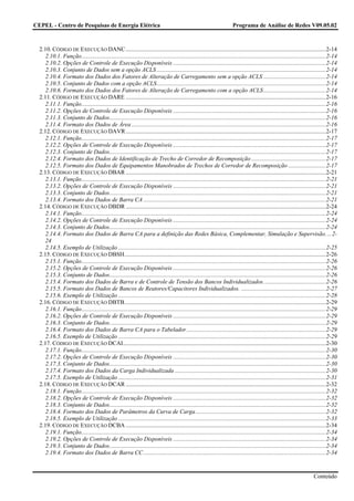 CEPEL - Centro de Pesquisas de Energia Elétrica                                                                           Programa de Análise de Redes V09.05.02



  2.10. CÓDIGO DE EXECUÇÃO DANC .......................................................................................................................................2-14
     2.10.1. Função.....................................................................................................................................................................2-14
     2.10.2. Opções de Controle de Execução Disponíveis .......................................................................................................2-14
     2.10.3. Conjunto de Dados sem a opção ACLS ..................................................................................................................2-14
     2.10.4. Formato dos Dados dos Fatores de Alteração de Carregamento sem a opção ACLS ..........................................2-14
     2.10.5. Conjunto de Dados com a opção ACLS..................................................................................................................2-14
     2.10.6. Formato dos Dados dos Fatores de Alteração de Carregamento com a opção ACLS..........................................2-14
  2.11. CÓDIGO DE EXECUÇÃO DARE .......................................................................................................................................2-16
     2.11.1. Função.....................................................................................................................................................................2-16
     2.11.2. Opções de Controle de Execução Disponíveis .......................................................................................................2-16
     2.11.3. Conjunto de Dados..................................................................................................................................................2-16
     2.11.4. Formato dos Dados de Área ...................................................................................................................................2-16
  2.12. CÓDIGO DE EXECUÇÃO DAVR .......................................................................................................................................2-17
     2.12.1. Função.....................................................................................................................................................................2-17
     2.12.2. Opções de Controle de Execução Disponíveis .......................................................................................................2-17
     2.12.3. Conjunto de Dados..................................................................................................................................................2-17
     2.12.4. Formato dos Dados de Identificação de Trecho de Corredor de Recomposição ..................................................2-17
     2.12.5. Formato dos Dados de Equipamentos Manobrados de Trechos de Corredor de Recomposição .........................2-17
  2.13. CÓDIGO DE EXECUÇÃO DBAR .......................................................................................................................................2-21
     2.13.1. Função.....................................................................................................................................................................2-21
     2.13.2. Opções de Controle de Execução Disponíveis .......................................................................................................2-21
     2.13.3. Conjunto de Dados..................................................................................................................................................2-21
     2.13.4. Formato dos Dados de Barra CA ...........................................................................................................................2-21
  2.14. CÓDIGO DE EXECUÇÃO DBDR .......................................................................................................................................2-24
     2.14.1. Função.....................................................................................................................................................................2-24
     2.14.2. Opções de Controle de Execução Disponíveis .......................................................................................................2-24
     2.14.3. Conjunto de Dados..................................................................................................................................................2-24
     2.14.4. Formato dos Dados de Barra CA para a definição das Redes Básica, Complementar, Simulação e Supervisão. ...2-
     24
     2.14.5. Exemplo de Utilização ............................................................................................................................................2-25
  2.15. CÓDIGO DE EXECUÇÃO DBSH........................................................................................................................................2-26
     2.15.1. Função.....................................................................................................................................................................2-26
     2.15.2. Opções de Controle de Execução Disponíveis .......................................................................................................2-26
     2.15.3. Conjunto de Dados..................................................................................................................................................2-26
     2.15.4. Formato dos Dados de Barra e de Controle de Tensão dos Bancos Individualizados..........................................2-26
     2.15.5. Formato dos Dados de Bancos de Reatores/Capacitores Individualizados. .........................................................2-27
     2.15.6. Exemplo de Utilização ............................................................................................................................................2-28
  2.16. CÓDIGO DE EXECUÇÃO DBTB........................................................................................................................................2-29
     2.16.1. Função.....................................................................................................................................................................2-29
     2.16.2. Opções de Controle de Execução Disponíveis .......................................................................................................2-29
     2.16.3. Conjunto de Dados..................................................................................................................................................2-29
     2.16.4. Formato dos Dados de Barra CA para o Tabelador..............................................................................................2-29
     2.16.5. Exemplo de Utilização ............................................................................................................................................2-29
  2.17. CÓDIGO DE EXECUÇÃO DCAI.........................................................................................................................................2-30
     2.17.1. Função.....................................................................................................................................................................2-30
     2.17.2. Opções de Controle de Execução Disponíveis .......................................................................................................2-30
     2.17.3. Conjunto de Dados..................................................................................................................................................2-30
     2.17.4. Formato dos Dados da Carga Individualizada ......................................................................................................2-30
     2.17.5. Exemplo de Utilização ............................................................................................................................................2-31
  2.18. CÓDIGO DE EXECUÇÃO DCAR .......................................................................................................................................2-32
     2.18.1. Função.....................................................................................................................................................................2-32
     2.18.2. Opções de Controle de Execução Disponíveis .......................................................................................................2-32
     2.18.3. Conjunto de Dados..................................................................................................................................................2-32
     2.18.4. Formato dos Dados de Parâmetros da Curva de Carga........................................................................................2-32
     2.18.5. Exemplo de Utilização ............................................................................................................................................2-33
  2.19. CÓDIGO DE EXECUÇÃO DCBA .......................................................................................................................................2-34
     2.19.1. Função.....................................................................................................................................................................2-34
     2.19.2. Opções de Controle de Execução Disponíveis .......................................................................................................2-34
     2.19.3. Conjunto de Dados..................................................................................................................................................2-34
     2.19.4. Formato dos Dados de Barra CC ...........................................................................................................................2-34


                                                                                                                                                                             Conteúdo
 