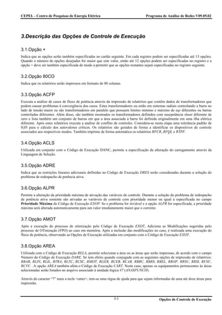 CEPEL - Centro de Pesquisas de Energia Elétrica                                   Programa de Análise de Redes V09.05.02




3.Descrição das Opções de Controle de Execução

3.1.Opção +
Indica que as opções serão também especificadas no cartão seguinte. Em cada registro podem ser especificadas até 13 opções.
Quando o número de opções desejadas for maior que este valor, então até 12 opções podem ser especificadas no registro e a
opção + deve ser também especificada de modo a permitir que as opções restantes sejam especificadas no registro seguinte.


3.2.Opção 80CO
Indica que os relatórios serão impressos em formato de 80 colunas.


3.3.Opção ACFP
Executa a análise de casos de fluxo de potência através da impressão de relatórios que contêm dados de transformadores que
podem causar problemas à convergência dos casos. Estes transformadores ou estão em sistemas radiais controlando a barra no
lado de tensão maior ou são transformadores em paralelo que possuem limites mínimo e máximo de tap diferentes ou barras
controladas diferentes. Além disso, são também mostrados os transformadores definidos com suscpetância shunt diferente de
zero e lista também um conjunto de barras em que a área associada à barra foi definida originalmente em uma ilha elétrica
diferente. Após estes relatórios executa a análise de conflito de controles. Considera-se nesta etapa uma tolerância padrão de
0,05 para o cálculo dos autovalores críticos. Os relatórios são gerados de forma a identificar os dispositivos de controle
associados aos respectivos modos. Também imprime de forma automática os relatórios RFCR, RFQL e RTPF.


3.4.Opção ACLS
Utilizada em conjunto com o Código de Execução DANC, permite a especificação da alteração do carregamento através da
Linguagem de Seleção.


3.5.Opção ADRE
Indica que as restrições lineares adicionais definidas no Código de Execução DRES serão consideradas durante a solução do
problema de redespacho de potência ativa.


3.6.Opção ALPR
Permite a alteração da prioridade máxima de ativação das variáveis de controle. Durante a solução do problema de redespacho
de potência ativa somente são ativadas as variáveis de controle com prioridade menor ou igual à especificada no campo
Prioridade Máxima do Código de Execução EXOP. Se o problema for inviável e a opção ALPR for especificada, a prioridade
máxima será alterada automaticamente para um valor imediatamente maior que o corrente.


3.7.Opção AMOT
Após a execução do processo de otimização pelo Código de Execução EXOT, Adiciona as Modificações sugeridas pelo
processo de OTmização (FPO) ao caso em memória. Após a inclusão das modificações no caso, é realizada uma execução do
fluxo de potência, observando as Opções de Execução utilizadas em conjunto com o Código de Execução EXOT.


3.8.Opção AREA
Utilizada com o Código de Execução RELA, permite selecionar a área ou as áreas que serão impressas, de acordo com o campo
Número do Código de Execução DARE. Só tem efeito quando conjugada com as seguintes opções de impressão de relatórios:
RBAR, RLIN, RLIL, RTRA, RLTC, RCSC, RMOT, RGER, RCER, RCAR, RBRC, RBRS, RBEL, RROP, RRSU, RRSI, RFXC,
RCVC . A opção AREA também afeta o Código de Execução CART. Neste caso, apenas os equipamentos pertencentes às áreas
selecionadas serão listados no arquivo associado à unidade lógica #7 (ANA$PUNCH).

Através do caracter “?” mais a tecla <enter>, tem-se uma régua de ajuda para que sejam informadas de uma até doze áreas para
impressão.



                                                             3-1                           Opções de Controle de Execução
 