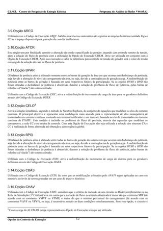 CEPEL - Centro de Pesquisas de Energia Elétrica                                    Programa de Análise de Redes V09.05.02




3.9.Opção AREG
Utilizada com o Código de Execução ARQV, habilita o acréscimo automático de registros ao arquivo histórico (unidade lógica
#2) se o espaço disponível para gravação do caso for insifuciente.


3.10.Opção ATCR
Esta opção tem por finalidade permitir a alteração da tensão especificada do gerador, atuando com controle remoto de tensão,
após a solução do fluxo de potência com a utilização da Opção de Execução CREM. Deve ser utilizada em conjunto com a
Opção de Execução CREM. Após sua execução o valor de referência para controle de tensão do gerador será o valor de tensão
convergido da solução do caso de fluxo de potência.


3.11.Opção BPAR
O balanço de potência ativa é efetuado somente entre as barras de geração da área em que ocorreu um desbalanço de potência,
seja devido a alteração do nível de carregamento da área, ou seja, devido a contingências de geração/carga. A redistribuição de
potência entre as barras de geração é baseada em seus respectivos fatores de participação. Se as opções BPAR e BPSI não
forem ativadas o desbalanço de potência é absorvido, durante a solução do problema de fluxo de potência, pelas barras de
referência (“slacks”) do sistema afetado.

Utilizada com o Código de Execução EXIC, ativa a redistribuição do incremento de carga da área para os geradores definidos
através do Código de Execução DGER.


3.12.Opção CELO 9
Ativa a solução simultânea, segundo o método de Newton-Raphson, do conjunto de equações que modelam os elos de corrente
continua. O prinicipal objetivo é apresentar uma modelagem mais acurada para a representação de elos monopolares de
transmissão em corrente contínua, contendo um terminal retificador e um inversor, baseada no elo de transmissão em corrente
contínua de ITAIPU. Este modelo é incluído no problema de fluxo de potência, através das equações que modelam os
conversores, a rede CC e os modos de controle. Caso esta Opção de Execução não seja utilizada a solução dos sistemas CA e
CC é realizada de forma alternada até obtenção a convergência global.


3.13.Opção BPSI
O balanço de potência ativa é efetuado entre todas as barras de geração do sistema em que ocorreu um desbalanço de potência,
seja devido a alteração do nível de carregamento da área, ou seja, devido a contingências de geração/carga. A redistribuição de
potência entre as barras de geração é baseada em seus respectivos fatores de participação. Se as opções BPAR e BPSI não
forem ativadas o desbalanço de potência é absorvido, durante a solução do problema de fluxo de potência, pelas barras de
referência (“slacks”) do sistema afetado.

Utilizada com o Código de Execução EXIC, ativa a redistribuição do incremento de carga do sistema para os geradores
definidos através do Código de Execução DGER.


3.14.Opção CBAS
Utilizada com o Código de Execução EXT0, faz com que as modificações efetuadas pelo ANAT0 sejam aplicadas ao caso em
memória ao invés de serem gravadas em um caso de arquivo histórico.


3.15.Opção CHAV
Utilizada com o Código de Execução EXRC, considera que o critério de inclusão de um circuito na Rede Complementar ou na
Rede de Simulação (1o Critério) leva em conta que a variação de fluxo no circuito observado é maior do que o mínimo MW (de
acordo com as constantes VMVF ou VPMF) e maior do que o mínimo percentual do carregamento (de acordo com as
constantes VAVF ou VPVF), ou seja, é necessário atender as duas condições simultaneamente. Sem esta opção, o circuito é

9
    Caso a carga da ALUMAR esteja representada esta Opção de Execução tem que ser utilizada.


Opções de Controle de Execução                               3-2
 