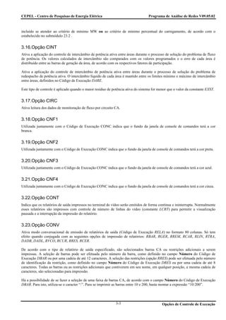 CEPEL - Centro de Pesquisas de Energia Elétrica                                   Programa de Análise de Redes V09.05.02



incluído se atender ao critério de mínimo MW ou ao critério de mínimo percentual do carregamento, de acordo com o
estabelecido no submódulo 23.2 .


3.16.Opção CINT
Ativa a aplicação do controle de intercâmbio de potência ativa entre áreas durante o processo de solução do problema de fluxo
de potência. Os valores calculados de intercâmbio são comparados com os valores programados e o erro de cada área é
distribuído entre as barras de geração da área, de acordo com os respectivos fatores de participação.

Ativa a aplicação do controle de intercâmbio de potência ativa entre áreas durante o processo de solução do problema de
redespacho de potência ativa. O intercâmbio líquido de cada área é mantido entre os limites mínimo e máximo de intercâmbio
entre áreas, definidos no Código de Execução DARE.

Este tipo de controle é aplicado quando o maior resíduo de potência ativa do sistema for menor que o valor da constante EXST.


3.17.Opção CIRC
Ativa leitura dos dados de monitoração de fluxo por circuito CA.


3.18.Opção CNF1
Utilizada juntamente com o Código de Execução CONC indica que o fundo da janela de console de comandos terá a cor
branca.


3.19.Opção CNF2
Utilizada juntamente com o Código de Execução CONC indica que o fundo da janela de console de comandos terá a cor preta.


3.20.Opção CNF3
Utilizada juntamente com o Código de Execução CONC indica que o fundo da janela de console de comandos terá a cor azul.


3.21.Opção CNF4
Utilizada juntamente com o Código de Execução CONC indica que o fundo da janela de console de comandos terá a cor cinza.


3.22.Opção CONT
Indica que os relatórios de saída impressos no terminal de vídeo serão emitidos de forma contínua e ininterrupta. Normalmente
esses relatórios são impressos com controle de número de linhas do vídeo (constante LCRT) para permitir a visualização
pausada e a interrupção da impressão do relatório.


3.23.Opção CONV
Ativa modo conversacional de emissão de relatórios de saída (Código de Execução RELA) no formato 80 colunas. Só tem
efeito quando conjugada com as seguintes opções de impressão de relatórios: RBAR, RGER, RREM, RCAR, RLIN, RTRA,
DADB, DADL, RVCO, RCUR, RRES, RCER.

De acordo com o tipo de relatório de saída especificado, são selecionados barras CA ou restrições adicionais a serem
impressas. A seleção de barras pode ser efetuada pelo número da barra, como definido no campo Número do Código de
Execução DBAR ou por uma cadeia de até 12 caracteres. A seleção das restrições (opção RRES) pode ser efetuada pelo número
de identificação da restrição, como definido no campo Número do Código de Execução DRES ou por uma cadeia de até 8
caracteres. Todas as barras ou as restrições adicionais que contiverem em seu nome, em qualquer posição, a mesma cadeia de
caracteres, são selecionadas para impressão.

Há a possibilidade de se fazer a seleção de uma faixa de barras CA, de acordo com o campo Número do Código de Execução
DBAR. Para isto, utiliza-se o caracter “:”. Para se imprimir as barras entre 10 e 200, basta montar a expressão “10:200”.



                                                             3-3                           Opções de Controle de Execução
 