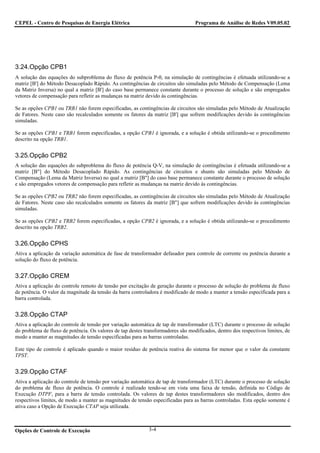CEPEL - Centro de Pesquisas de Energia Elétrica                                   Programa de Análise de Redes V09.05.02




3.24.Opção CPB1
A solução das equações do subproblema do fluxo de potência P-θ, na simulação de contingências é efetuada utilizando-se a
matriz [B'] do Método Desacoplado Rápido. As contingências de circuitos são simuladas pelo Método de Compensação (Lema
da Matriz Inversa) no qual a matriz [B'] do caso base permanece constante durante o processo de solução e são empregados
vetores de compensação para refletir as mudanças na matriz devido às contingências.

Se as opções CPB1 ou TRB1 não forem especificadas, as contingências de circuitos são simuladas pelo Método de Atualização
de Fatores. Neste caso são recalculados somente os fatores da matriz [B'] que sofrem modificações devido às contingências
simuladas.

Se as opções CPB1 e TRB1 forem especificadas, a opção CPB1 é ignorada, e a solução é obtida utilizando-se o procedimento
descrito na opção TRB1.


3.25.Opção CPB2
A solução das equações do subproblema do fluxo de potência Q-V, na simulação de contingências é efetuada utilizando-se a
matriz [B"] do Método Desacoplado Rápido. As contingências de circuitos e shunts são simuladas pelo Método de
Compensação (Lema da Matriz Inversa) no qual a matriz [B"] do caso base permanece constante durante o processo de solução
e são empregados vetores de compensação para refletir as mudanças na matriz devido às contingências.

Se as opções CPB2 ou TRB2 não forem especificadas, as contingências de circuitos são simuladas pelo Método de Atualização
de Fatores. Neste caso são recalculados somente os fatores da matriz [B"] que sofrem modificações devido às contingências
simuladas.

Se as opções CPB2 e TRB2 forem especificadas, a opção CPB2 é ignorada, e a solução é obtida utilizando-se o procedimento
descrito na opção TRB2.


3.26.Opção CPHS
Ativa a aplicação da variação automática de fase de transformador defasador para controle de corrente ou potência durante a
solução do fluxo de potência.


3.27.Opção CREM
Ativa a aplicação do controle remoto de tensão por excitação de geração durante o processo de solução do problema de fluxo
de potência. O valor da magnitude da tensão da barra controladora é modificado de modo a manter a tensão especificada para a
barra controlada.


3.28.Opção CTAP
Ativa a aplicação do controle de tensão por variação automática de tap de transformador (LTC) durante o processo de solução
do problema de fluxo de potência. Os valores de tap destes transformadores são modificados, dentro dos respectivos limites, de
modo a manter as magnitudes de tensão especificadas para as barras controladas.

Este tipo de controle é aplicado quando o maior resíduo de potência reativa do sistema for menor que o valor da constante
TPST.


3.29.Opção CTAF
Ativa a aplicação do controle de tensão por variação automática de tap de transformador (LTC) durante o processo de solução
do problema de fluxo de potência. O controle é realizado tendo-se em vista uma faixa de tensão, definida no Código de
Execução DTPF, para a barra de tensão controlada. Os valores de tap destes transformadores são modificados, dentro dos
respectivos limites, de modo a manter as magnitudes de tensão especificadas para as barras controladas. Esta opção somente é
ativa caso a Opção de Execução CTAP seja utilizada.



Opções de Controle de Execução                               3-4
 
