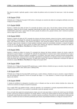 CEPEL - Centro de Pesquisas de Energia Elétrica                                     Programa de Análise de Redes V09.05.02




Este tipo de controle é aplicado quando o maior resíduo de potência reativa do sistema for menor que o valor da constante
TPST.


3.30.Opção CTGS
Uitlizada com o Código de Execução CASO realiza a eliminação em memória dos dados de contingência definidos através do
Código de Execução DCTG.


3.31.Opção DADB
Imprime o relatório dos dados de barra CA constando do número, nome, tipo e área da barra, número da barra controlada,
magnitude e ângulo de fase da tensão, magnitude especificada da tensão, tipo de controle da tensão (remoto, local ou tap de
transformador), grupo base e grupo limite de tensão, geração de potência ativa, geração mínima, atual e máxima de potência
reativa, carga ativa e reativa e shunt.


3.32.Opção DADC
Imprime o relatório de dados de CSC constando dos números das barras terminais, número do circuito, estado de operação do
circuito (ligado L ou desligado D), indicador de propriedade do circuito (F para a barra terminal De ou T para a barra terminal
Para), valor mínimo da reatância, valor máximo da reatância, valor inicial da reatância, modo de controle (P para potência
constante, I para corrente constante ou X para reatância constante), número da extremidade controlada e o número de estágios
no caso de CSC que opera de forma discreta. Os dados deste relatório são impressos obedecendo a definição dos dados de
entrada dos campos Da Barra e Para Barra do Código de Execução DCSC.


3.33.Opção DADL
Imprime o relatório de dados de circuitos CA constando dos números das barras terminais, número do circuito, estado de
operação do circuito (ligado L ou desligado D), indicador de propriedade do circuito (F para a barra terminal De ou T para a
barra terminal Para), resistência, reatância, susceptância e, se existente, valor atual, mínimo e máximo do tap do transformador,
ângulo de defasamento, número da barra controlada, capacidade de carregamento em operação normal ou em emergência e os
nomes das barras das extremidades do circuito. Os dados deste relatório são impressos obedecendo a definição dos dados de
entrada dos campos Da Barra e Para Barra do Código de Execução DLIN.


3.34.Opção DIRB
Utilizada com o Código de Execução EXT0, permite que o usuário informe o diretório em que se encontra a base de dados de
máquina (arquivos BNT1.DAT, BNT2.DAT e DMAQ.STB).


3.35.Opção DIRT
Utilizada com o Código de Execução EXT0, permite que o usuário informe o diretório em que se encontra o arquivo histórico
que será utilizado pelo aplicativo ANAT0 na execução das etapas 1 e 2. Este diretório é o mesmo em que serão gerados os
arquivos de relatório.


3.36.Opção DMAB
A solução do problema de redespacho de potência ativa é efetuada com base no desvio mínimo absoluto dos valores das
variáveis de controle em relação a um ponto de operação.

Caso a opção PESC seja também ativada, o ponto de operação a ser considerado é a geração programada definida através do
Código de Execução DVCO. Caso contrário é considerado o ponto de operação corrente.

Com a ativação desta opção são automaticamente criadas curvas de custo para todas as variáveis de controle que são utilizadas
durante o processo de solução do problema. Na solução obtida as variáveis de controle podem ter desvios em relação ao ponto
de operação especificado para atender todas as restrições impostas ao problema. Estes desvios são calculados de modo que seja
mínimo o somatório dos desvios absolutos ponderados pelos fatores de penalidade definidos no Código de Execução DVCO.




                                                              3-5                            Opções de Controle de Execução
 