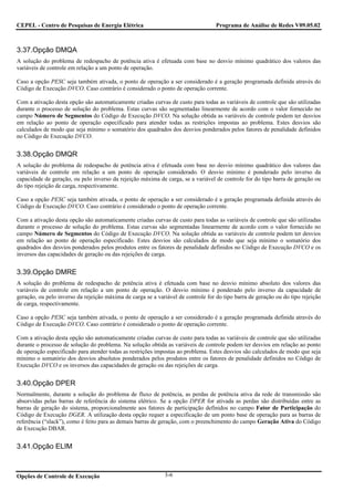 CEPEL - Centro de Pesquisas de Energia Elétrica                                    Programa de Análise de Redes V09.05.02



3.37.Opção DMQA
A solução do problema de redespacho de potência ativa é efetuada com base no desvio mínimo quadrático dos valores das
variáveis de controle em relação a um ponto de operação.

Caso a opção PESC seja também ativada, o ponto de operação a ser considerado é a geração programada definida através do
Código de Execução DVCO. Caso contrário é considerado o ponto de operação corrente.

Com a ativação desta opção são automaticamente criadas curvas de custo para todas as variáveis de controle que são utilizadas
durante o processo de solução do problema. Estas curvas são segmentadas linearmente de acordo com o valor fornecido no
campo Número de Segmentos do Código de Execução DVCO. Na solução obtida as variáveis de controle podem ter desvios
em relação ao ponto de operação especificado para atender todas as restrições impostas ao problema. Estes desvios são
calculados de modo que seja mínimo o somatório dos quadrados dos desvios ponderados pelos fatores de penalidade definidos
no Código de Execução DVCO.


3.38.Opção DMQR
A solução do problema de redespacho de potência ativa é efetuada com base no desvio mínimo quadrático dos valores das
variáveis de controle em relação a um ponto de operação considerado. O desvio mínimo é ponderado pelo inverso da
capacidade de geração, ou pelo inverso da rejeição máxima de carga, se a variável de controle for do tipo barra de geração ou
do tipo rejeição de carga, respectivamente.

Caso a opção PESC seja também ativada, o ponto de operação a ser considerado é a geração programada definida através do
Código de Execução DVCO. Caso contrário é considerado o ponto de operação corrente.

Com a ativação desta opção são automaticamente criadas curvas de custo para todas as variáveis de controle que são utilizadas
durante o processo de solução do problema. Estas curvas são segmentadas linearmente de acordo com o valor fornecido no
campo Número de Segmentos do Código de Execução DVCO. Na solução obtida as variáveis de controle podem ter desvios
em relação ao ponto de operação especificado. Estes desvios são calculados de modo que seja mínimo o somatório dos
quadrados dos desvios ponderados pelos produtos entre os fatores de penalidade definidos no Código de Execução DVCO e os
inversos das capacidades de geração ou das rejeições de carga.


3.39.Opção DMRE
A solução do problema de redespacho de potência ativa é efetuada com base no desvio mínimo absoluto dos valores das
variáveis de controle em relação a um ponto de operação. O desvio mínimo é ponderado pelo inverso da capacidade de
geração, ou pelo inverso da rejeição máxima de carga se a variável de controle for do tipo barra de geração ou do tipo rejeição
de carga, respectivamente.

Caso a opção PESC seja também ativada, o ponto de operação a ser considerado é a geração programada definida através do
Código de Execução DVCO. Caso contrário é considerado o ponto de operação corrente.

Com a ativação desta opção são automaticamente criadas curvas de custo para todas as variáveis de controle que são utilizadas
durante o processo de solução do problema. Na solução obtida as variáveis de controle podem ter desvios em relação ao ponto
de operação especificado para atender todas as restrições impostas ao problema. Estes desvios são calculados de modo que seja
mínimo o somatório dos desvios absolutos ponderados pelos produtos entre os fatores de penalidade definidos no Código de
Execução DVCO e os inversos das capacidades de geração ou das rejeições de carga.


3.40.Opção DPER
Normalmente, durante a solução do problema de fluxo de potência, as perdas de potência ativa da rede de transmissão são
absorvidas pelas barras de referência do sistema elétrico. Se a opção DPER for ativada as perdas são distribuídas entre as
barras de geração do sistema, proporcionalmente aos fatores de participação definidos no campo Fator de Participação do
Código de Execução DGER. A utilização desta opção requer a especificação de um ponto base de operação para as barras de
referência (“slack”), como é feito para as demais barras de geração, com o preenchimento do campo Geração Ativa do Código
de Execução DBAR.


3.41.Opção ELIM



Opções de Controle de Execução                               3-6
 