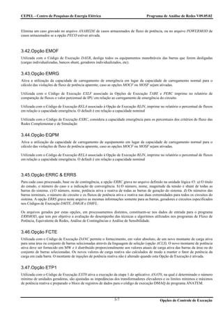 CEPEL - Centro de Pesquisas de Energia Elétrica                                    Programa de Análise de Redes V09.05.02



Elimina um caso gravado no arquivo ANAREDE de casos armazenados de fluxo de potência, ou no arquivo POWERMOD de
casos armazenados se a opção PECO estiver ativada.



3.42.Opção EMOF
Utilizada com o Código de Execução DAEB, desliga todos os equipamentos manobráveis das barras que forem desligadas
(cargas individualizadas, bancos shunt, geradores individualizados, etc).


3.43.Opção EMRG
Ativa a utilização da capacidade de carregamento de emergência em lugar da capacidade de carregamento normal para o
cálculo das violações de fluxo de potência aparente, caso as opções MOCF ou MOSF sejam ativadas.

Utilizada com o Código de Execução EXLF associado às Opções de Execução TABE e PERC imprime no relatório de
comparação de fluxos o valor percentual de IPU em relação ao carregamento de emergência do circuito.

Utilizada com o Código de Execução RELA associado à Opção de Execução RLIN, imprime no relatório o percentual de fluxos
em relação a capacidade emergência. O default é em relação a capacidade nominal

Utilizada com o Código de Execução EXRC, considera a capacidade emergência para os percentuais dos critérios de fluxo das
Redes Complementar e de Simulação


3.44.Opção EQPM
Ativa a utilização da capacidade de carregamento de equipamento em lugar da capacidade de carregamento normal para o
cálculo das violações de fluxo de potência aparente, caso as opções MOCF ou MOSF sejam ativadas.

Utilizada com o Código de Execução RELA associado à Opção de Execução RLIN, imprime no relatório o percentual de fluxos
em relação a capacidade emergência. O default é em relação a capacidade nominal



3.45.Opção ERRC & ERRS
Para cada caso processado, base ou de contingência, a opção ERRC grava no arquivo definido na unidade lógica #3: a) O título
do estudo, o número do caso e a indicação de convergência. b) O número, nome, magnitude da tensão e shunt de todas as
barras do sistema. c) O número, nome, potência ativa e reativa de todas as barras de geração do sistema. d) Os números das
barras terminais, o número do circuito e os fluxos de potência ativa e reativa nas duas extremidades para todos os circuitos do
sistema. A opção ERRS grava neste arquivo as mesmas informações somente para as barras, geradores e circuitos especificados
nos Códigos de Execução DMTE, DMGR e DMFL.

Os arquivos gerados por estas opções, em processamentos distintos, constituem-se nos dados de entrada para o programa
ERRMOD, que tem por objetivo a avaliação do desempenho das técnicas e algoritmos utilizados nos programas de Fluxo de
Potência, Equivalente de Redes, Análise de Contingências e Análise de Sensibilidade.


3.46.Opção FCTE
Utilizada com o Código de Execução DANC permite o fornecimento, em valor absoluto, de um novo montante de carga ativa
para uma área ou conjunto de barras selecionadas através da linguagem de seleção (opção ACLS). O novo montante de potência
ativa deve ser fornecido em MW e é distribuído proporcionalmente aos valores atuais de carga ativa das barras da área ou do
conjunto de barras selecionadas. Os novos valores de carga reativa são calculados de modo a manter o fator de potência da
carga em cada barra. O montante de injeções de potência reativa não é alterado quando esta Opção de Execução é ativada.


3.47.Opção ETP1
Utilizada com o Código de Execução EXT0 ativa a execução da etapa 1 do aplicativo ANAT0, na qual é determinado o número
mínimo de unidades geradoras, são ajustadas as impedâncias dos transformadores elevadores e os limites mínimos e máximos
de potência reativa e preparado o bloco de registros de dados para o código de execução DMAQ do programa ANATEM.



                                                             3-7                            Opções de Controle de Execução
 