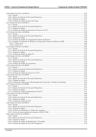CEPEL - Centro de Pesquisas de Energia Elétrica                                                                                       Programa de Análise de Redes V09.05.02



  2.20. CÓDIGO DE EXECUÇÃO DCCA....................................................................................................................................... 2-35
     2.20.1. Função.................................................................................................................................................................... 2-35
     2.20.2. Opções de Controle de Execução Disponíveis....................................................................................................... 2-35
     2.20.3. Conjunto de Dados................................................................................................................................................. 2-35
     2.20.4. Formato dos Dados de Curva de Carga ................................................................................................................ 2-35
  2.21. CÓDIGO DE EXECUÇÃO DCCV....................................................................................................................................... 2-37
     2.21.1. Função.................................................................................................................................................................... 2-37
     2.21.2. Opções de Controle de Execução Disponíveis....................................................................................................... 2-37
     2.21.3. Conjunto de Dados................................................................................................................................................. 2-37
     2.21.4. Formato dos Dados de Controle de Conversor CA-CC ........................................................................................ 2-37
  2.22. CÓDIGO DE EXECUÇÃO DCER ....................................................................................................................................... 2-39
     2.22.1. Função.................................................................................................................................................................... 2-39
     2.22.2. Opções de Controle de Execução Disponíveis....................................................................................................... 2-39
     2.22.3. Conjunto de Dados................................................................................................................................................. 2-39
     2.22.4. Formato dos Dados de Compensador Estático de Reativos.................................................................................. 2-39
     2.22.5. Exemplo de Utilização do Modelo do Compensador Estático de Reativos (CER)................................................ 2-40
         2.22.5.1. Linear com Q ........................................................................................................................................................................2-40
         2.22.5.2. Linear com I ..........................................................................................................................................................................2-41
  2.23. CÓDIGO DE EXECUÇÃO DCLI ........................................................................................................................................ 2-42
     2.23.1. Função.................................................................................................................................................................... 2-42
     2.23.2. Opções de Controle de Execução Disponíveis....................................................................................................... 2-42
     2.23.3. Conjunto de Dados................................................................................................................................................. 2-42
     2.23.4. Formato dos Dados de Linha CC .......................................................................................................................... 2-42
  2.24. CÓDIGO DE EXECUÇÃO DCMT ...................................................................................................................................... 2-43
     2.24.1. Função.................................................................................................................................................................... 2-43
     2.24.2. Opções de Controle de Execução Disponíveis....................................................................................................... 2-43
     2.24.3. Conjunto de Dados................................................................................................................................................. 2-43
     2.24.4. Formato dos Dados de Comentários ..................................................................................................................... 2-43
  2.25. CÓDIGO DE EXECUÇÃO DCNV ...................................................................................................................................... 2-44
     2.25.1. Função.................................................................................................................................................................... 2-44
     2.25.2. Opções de Controle de Execução Disponíveis....................................................................................................... 2-44
     2.25.3. Conjunto de Dados................................................................................................................................................. 2-44
     2.25.4. Formato dos Dados de Conversor CA-CC ............................................................................................................ 2-44
  2.26. CÓDIGO DE EXECUÇÃO DCQV ...................................................................................................................................... 2-45
     2.26.1. Função.................................................................................................................................................................... 2-45
     2.26.2. Opções de Controle de Execução Disponíveis....................................................................................................... 2-45
     2.26.3. Conjunto de Dados................................................................................................................................................. 2-45
     2.26.4. Formato dos Dados para a Determinação das Curvas Q x V de Barras do Sistema............................................ 2-45
  2.27. CÓDIGO DE EXECUÇÃO DCRE ....................................................................................................................................... 2-47
     2.27.1. Função.................................................................................................................................................................... 2-47
     2.27.2. Opções de Controle de Execução Disponíveis....................................................................................................... 2-47
     2.27.3. Conjunto de Dados................................................................................................................................................. 2-47
     2.27.4. Formato dos Dados de Eliminação de Elo CC ...................................................................................................... 2-47
  2.28. CÓDIGO DE EXECUÇÃO DCSC ....................................................................................................................................... 2-48
     2.28.1. Função.................................................................................................................................................................... 2-48
     2.28.2. Opções de Controle de Execução Disponíveis....................................................................................................... 2-48
     2.28.3. Conjunto de Dados................................................................................................................................................. 2-48
     2.28.4. Formato dos Dados de CSC................................................................................................................................... 2-48
  2.29. CÓDIGO DE EXECUÇÃO DCTE ....................................................................................................................................... 2-50
     2.29.1. Função.................................................................................................................................................................... 2-50
     2.29.2. Opções de Controle de Execução Disponíveis....................................................................................................... 2-52
     2.29.3. Conjunto de Dados................................................................................................................................................. 2-52
     2.29.4. Formato dos Mnemônicos e Dados das constantes ............................................................................................... 2-52
     2.29.5. Curvas de representação das constantes APAS e CPAR ....................................................................................... 2-53
  2.30. CÓDIGO DE EXECUÇÃO DCTG....................................................................................................................................... 2-54
     2.30.1. Função.................................................................................................................................................................... 2-54
     2.30.2. Opções de Controle de Execução Disponíveis....................................................................................................... 2-54
     2.30.3. Conjunto de Dados................................................................................................................................................. 2-54
     2.30.4. Formato dos Dados de Identificação e Prioridade................................................................................................ 2-54
     2.30.5. Formato dos Dados do Caso de Contingência ...................................................................................................... 2-54



 Conteúdo
 