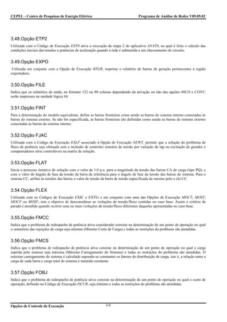 CEPEL - Centro de Pesquisas de Energia Elétrica                                    Programa de Análise de Redes V09.05.02




3.48.Opção ETP2
Utilizada com o Código de Execução EXT0 ativa a execução da etapa 2 do aplicativo ANAT0, na qual é feito o cálculo das
condições iniciais das tensões e potências de aceleração quando a rede é submetida a um chaveamento de circuito.


3.49.Opção EXPO
 Utilizada em conjunto com a Opção de Execução RTGR, imprime o relatório de barras de geração pertencentes à região
exportadora.


3.50.Opção FILE
Indica que os relatórios de saída, no formato 132 ou 80 colunas dependendo da ativação ou não das opções 80CO e CONV,
serão impressos na unidade lógica #4.


3.51.Opção FINT
Para a determinação do modelo equivalente, define as barras fronteiras como sendo as barras do sistema interno conectadas às
barras do sistema externo. Se não for especificada, as barras fronteiras são definidas como sendo as barras do sistema externo
conectadas às barras do sistema interno.


3.52.Opção FJAC
Utilizada com o Código de Execução EXLF associado à Opção de Execução NEWT, permite que a solução do problema de
fluxo de potência seja efetuada sem a inclusão de controles remotos de tensão por variação de tap ou excitação de gerador e
compensadores série controláveis na matriz de solução.


3.53.Opção FLAT
Inicia o processo iterativo de solução com o valor de 1.0 p.u. para a magnitude da tensão das barras CA de carga (tipo PQ), e
com o valor do ângulo de fase da tensão da barra de referência para o ângulo de fase da tensão das barras do sistema. Para o
sistema CC, atribui às tensões das barras o valor de tensão da barra de tensão especificada do mesmo polo e elo CC.


3.54.Opção FLEX
Utilizada com os Códigos de Execução EXIC e EXTG e em conjunto com uma das Opções de Execução MOCT, MOST,
MOCF ou MOSF, tem o objetivo de desconsiderar as violações de tensão/fluxo contidas no caso base. Assim o critério de
parada é atendido quando ocorrer uma ou mais violações de tensão/fluxo diferentes daquelas apresentadas no caso base.


3.55.Opção FMCC
Indica que o problema de redespacho de potência ativa considerado consiste na determinação de um ponto de operação no qual
o somatório das rejeições de carga seja mínimo (Mínimo Corte de Carga) e todas as restrições do problema são atendidas.


3.56.Opção FMCS
Indica que o problema de redespacho de potência ativa consiste na determinação de um ponto de operação no qual a carga
suprida pelo sistema seja máxima (Máximo Carregamento do Sistema) e todas as restrições do problema são atendidas. O
máximo carregamento do sistema é calculado supondo-se constantes os fatores de distribuição de carga, isto é, a relação entre a
carga de cada barra e carga total do sistema é mantida constante.


3.57.Opção FOBJ
Indica que o problema de redespacho de potência ativa consiste na determinação de um ponto de operação no qual o custo de
operação, definido no Código de Execução DCUR, seja mínimo e todas as restrições do problema são atendidas.




Opções de Controle de Execução                               3-8
 