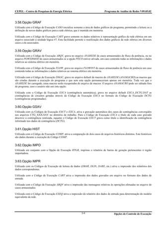 CEPEL - Centro de Pesquisas de Energia Elétrica                                  Programa de Análise de Redes V09.05.02



3.58.Opção GRAF
Utilizada com o Código de Execução CASO inicializa somente a área de dados gráficos do programa, permitindo a leitura ou a
definição de novos dados gráficos para a rede elétrica, que é mantida em memória.

Utilizada com o Código de Execução CART grava somente os dados relativos à representação gráfica da rede elétrica em um
arquivo associado à unidade lógica #7. Esta facilidade permite a reutilização dos dados gráficos da rede elétrica em diversos
casos a ela associados.


3.59.Opção GRAV
Utilizada com o Código de Execução ARQV, grava no arquivo ANAREDE de casos armazenados de fluxo de potência, ou no
arquivo POWERMOD de casos armazenados se a opção PECO estiver ativada, um caso contendo todas as informações e dados
relativos ao sistema elétrico em memória.

Utilizada com o Código de Execução FLOW, grava no arquivo FLOWINT de casos armazenados de fluxo de potência um caso
contendo todas as informações e dados relativos ao sistema elétrico em memória.

Utilizada com o Código de Execução DMAC, grava no arquivo default de macros do ANAREDE (ANAMACRO) as macros que
são criadas durante a execução do programa e que sem esta opção permaneceriam apenas em memória. Toda vez que o
ANAREDE for carregado, estas macros serão recuperadas do arquivo de macros. O arquivo ANAMACRO pode ser editado fora
do programa, caso o usuário não use esta opção.

Utilizada com o Código de Execução EXCA (contingência automática), grava no arquivo default EXCA_DCTG.DAT as
contingências de circuitos geradas através do Código de Execução EXCA no formato do Código de Execução DCTG
(contingências programadas).


3.60.Opção GSAV
Utilizada com os Códigos de Execução EXCT e EXCA, ativa a gravação automática dos casos de contingências convergidos
nos arquivos CTG_XXX.SAV no diretório de trabalho. Para o Código de Execução EXCA o título de cada caso gravado
descreve a contingência realizada, equanto o Código de Execução EXCT grava como título a identificação da contingência
informado nos dados de contingência (DCTG).


3.61.Opção HIST
Utilizada com o Código de Execução COMP, ativa a comparação de dois casos de arquivos históricos distintos. Este históricos
são dados durante a execução do Código COMP.


3.62.Opção IMPO
Utilizada em conjunto com a Opção de Execução RTGR, imprime o relatório de barras de geração pertencentes à região
importadora.


3.63.Opção IMPR
Utilizada com os Códigos de Execução de leitura de dados (DBAR, DLIN, DARE, etc.) ativa a impressão dos relatórios dos
dados correspondentes.

Utilizada com o Código de Execução CART ativa a impressão dos dados gravados em arquivo no formato dos dados de
entrada.

Utilizada com o Código de Execução ARQV ativa a impressão das mensagens relativas às operações efetuadas no arquivo de
casos armazenados.

Utilizada com o Código de Execução EXEQ ativa a impressão do relatório dos dados de entrada para determinação do modelo
equivalente da rede.




                                                            3-9                           Opções de Controle de Execução
 