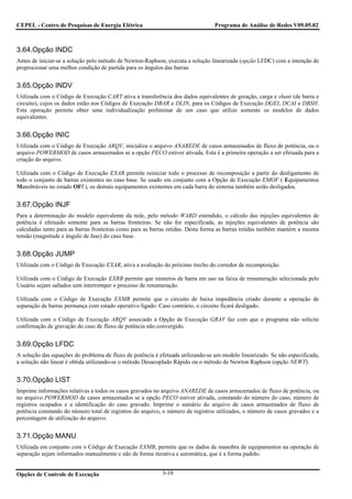 CEPEL - Centro de Pesquisas de Energia Elétrica                                  Programa de Análise de Redes V09.05.02



3.64.Opção INDC
Antes de iniciar-se a solução pelo método de Newton-Raphson, executa a solução linearizada (opção LFDC) com a intenção de
proprocionar uma melhor condição de partida para os ângulos das barras.


3.65.Opção INDV
Utilizada com o Código de Execução CART ativa a transferência dos dados equivalentes de geração, carga e shunt (de barra e
circuito), cujos os dados estão nos Códigos de Execução DBAR e DLIN, para os Códigos de Execução DGEI, DCAI e DBSH.
Esta operação permite obter uma individualização preliminar de um caso que utilize somente os modelos de dados
equivalentes.


3.66.Opção INIC
Utilizada com o Código de Execução ARQV, inicializa o arquivo ANAREDE de casos armazenados de fluxo de potência, ou o
arquivo POWERMOD de casos armazenados se a opção PECO estiver ativada. Esta é a primeira operação a ser efetuada para a
criação do arquivo.

Utilizada com o Código de Execução EXAR permite reiniciar todo o processo de recomposição a partir do desligamento de
todo o conjunto de barras existentes no caso base. Se usado em conjunto com a Opção de Execução EMOF ( Equipamentos
Manobráveis no estado OFf ), os demais equipamentos existentes em cada barra do sistema também serão desligados.


3.67.Opção INJF
Para a determinação do modelo equivalente da rede, pelo método WARD estendido, o cálculo das injeções equivalentes de
potência é efetuado somente para as barras fronteiras. Se não for especificada, as injeções equivalentes de potência são
calculadas tanto para as barras fronteiras como para as barras retidas. Desta forma as barras retidas também mantém a mesma
tensão (magnitude e ângulo de fase) do caso base.


3.68.Opção JUMP
Utilizada com o Código de Execução EXAR, ativa a avaliação do próximo trecho do corredor de recomposição.

Utilizada com o Código de Execução EXRB permite que números de barra em uso na faixa de renumeração selecionada pelo
Usuário sejam saltados sem interromper o processo de renumeração.

Utilizada com o Código de Execução EXMB permite que o circuito de baixa impedância criado durante a operação de
separação de barras permança com estado operativo ligado. Caso contrário, o circuito ficará desligado.

Utilizada com o Código de Execução ARQV associado à Opção de Execução GRAV faz com que o programa não solicite
confirmação de gravação do caso de fluxo de potência não convergido.


3.69.Opção LFDC
A solução das equações do problema de fluxo de potência é efetuada utilizando-se um modelo linearizado. Se não especificada,
a solução não linear é obtida utilizando-se o método Desacoplado Rápido ou o método de Newton Raphson (opção NEWT).


3.70.Opção LIST
Imprime informações relativas a todos os casos gravados no arquivo ANAREDE de casos armazenados de fluxo de potência, ou
no arquivo POWERMOD de casos armazenados se a opção PECO estiver ativada, constando do número do caso, número de
registros ocupados e a identificação do caso gravado. Imprime o sumário do arquivo de casos armazenados de fluxo de
potência constando do número total de registros do arquivo, o número de registros utilizados, o número de casos gravados e a
percentagem de utilização do arquivo.


3.71.Opção MANU
Utilizada em conjunto com o Código de Execução EXMB, permite que os dados de manobra de equipamentos na operação de
separação sejam informados manualmente e não de forma iterativa e automática, que é a forma padrão.


Opções de Controle de Execução                             3-10
 