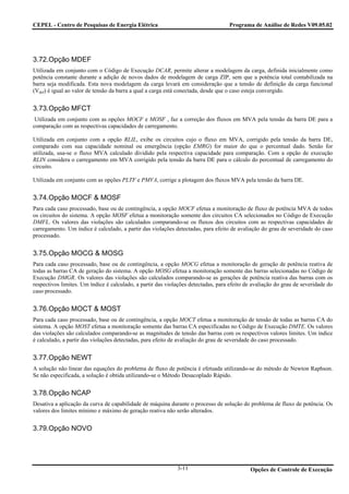 CEPEL - Centro de Pesquisas de Energia Elétrica                                    Programa de Análise de Redes V09.05.02




3.72.Opção MDEF
Utilizada em conjunto com o Código de Execução DCAR, permite alterar a modelagem da carga, definida inicialmente como
potência constante durante a adição de novos dados de modelagem de carga ZIP, sem que a potência total contabilizada na
barra seja modificada. Esta nova modelagem da carga levará em consideração que a tensão de definição da carga funcional
(Vdef) é igual ao valor de tensão da barra a qual a carga está conectada, desde que o caso esteja convergido.


3.73.Opção MFCT
 Utilizada em conjunto com as opções MOCF e MOSF , faz a correção dos fluxos em MVA pela tensão da barra DE para a
comparação com as respectivas capacidades de carregamento.

Utilizada em conjunto com a opção RLIL, exibe os circuitos cujo o fluxo em MVA, corrigido pela tensão da barra DE,
comparado com sua capacidade nominal ou emergência (opção EMRG) for maior do que o percentual dado. Senão for
utilizada, usa-se o fluxo MVA calculado dividido pela respectiva capacidade para comparação. Com a opção de execução
RLIN considera o carregamento em MVA corrigido pela tensão da barra DE para o cálculo do percentual de carregamento do
circuito.

Utilizada em conjunto com as opções PLTF e PMVA, corrige a plotagem dos fluxos MVA pela tensão da barra DE.


3.74.Opção MOCF & MOSF
Para cada caso processado, base ou de contingência, a opção MOCF efetua a monitoração de fluxo de potência MVA de todos
os circuitos do sistema. A opção MOSF efetua a monitoração somente dos circuitos CA selecionados no Código de Execução
DMFL. Os valores das violações são calculados comparando-se os fluxos dos circuitos com as respectivas capacidades de
carregamento. Um índice é calculado, a partir das violações detectadas, para efeito de avaliação do grau de severidade do caso
processado.


3.75.Opção MOCG & MOSG
Para cada caso processado, base ou de contingência, a opção MOCG efetua a monitoração de geração de potência reativa de
todas as barras CA de geração do sistema. A opção MOSG efetua a monitoração somente das barras selecionadas no Código de
Execução DMGR. Os valores das violações são calculados comparando-se as gerações de potência reativa das barras com os
respectivos limites. Um índice é calculado, a partir das violações detectadas, para efeito de avaliação do grau de severidade do
caso processado.


3.76.Opção MOCT & MOST
Para cada caso processado, base ou de contingência, a opção MOCT efetua a monitoração de tensão de todas as barras CA do
sistema. A opção MOST efetua a monitoração somente das barras CA especificadas no Código de Execução DMTE. Os valores
das violações são calculados comparando-se as magnitudes de tensão das barras com os respectivos valores limites. Um índice
é calculado, a partir das violações detectadas, para efeito de avaliação do grau de severidade do caso processado.


3.77.Opção NEWT
A solução não linear das equações do problema de fluxo de potência é efetuada utilizando-se do método de Newton Raphson.
Se não especificada, a solução é obtida utilizando-se o Método Desacoplado Rápido.


3.78.Opção NCAP
Desativa a aplicação da curva de capabilidade de máquina durante o processo de solução do problema de fluxo de potência. Os
valores dos limites mínimo e máximo de geração reativa não serão alterados.


3.79.Opção NOVO




                                                             3-11                           Opções de Controle de Execução
 
