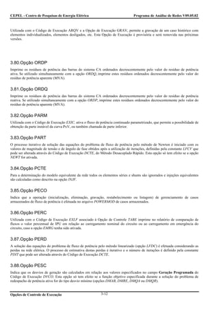 CEPEL - Centro de Pesquisas de Energia Elétrica                                  Programa de Análise de Redes V09.05.02



Utilizada com o Código de Execução ARQV e a Opção de Execução GRAV, permite a gravação de um caso histórico com
elementos individualizados, elementos desligados, etc. Esta Opção de Execução é provisória e será removida nas próximas
versões.




3.80.Opção ORDP
Imprime os resíduos de potência das barras do sistema CA ordenados decrescentemente pelo valor do resíduo de potência
ativa. Se utilizado simultaneamente com a opção ORDQ, imprime estes resíduos ordenados decrescentemente pelo valor do
resíduo de potência aparente (MVA).


3.81.Opção ORDQ
Imprime os resíduos de potência das barras do sistema CA ordenados decrescentemente pelo valor do resíduo de potência
reativa. Se utilizado simultaneamente com a opção ORDP, imprime estes resíduos ordenados decrescentemente pelo valor do
resíduo de potência aparente (MVA).


3.82.Opção PARM
Utilizada com o Código de Execução EXIC, ativa o fluxo de potência continuado parametrizado, que permite a possibilidade de
obtenção da parte instável da curva PxV, ou também chamada de parte inferior.


3.83.Opção PART
O processo iterativo de solução das equações do problema de fluxo de potência pelo método de Newton é iniciado com os
valores de magnitude de tensão e de ângulo de fase obtidos após a utilização de iterações, definidas pela constante LFCV que
pode ser alterada através do Código de Execução DCTE, do Método Desacoplado Rápido. Esta opção só tem efeito se a opção
NEWT for ativada.


3.84.Opção PCTE
Para a determinação do modelo equivalente da rede todos os elementos séries e shunts são ignorados e injeções equivalentes
são calculadas como descrito na opção INJF.


3.85.Opção PECO
Indica que a operação (inicialização, eliminação, gravação, restabelecimento ou listagem) de gerenciamento de casos
armazenados de fluxo de potência é efetuada no arquivo POWERMOD de casos armazenados.


3.86.Opção PERC
Utilizada com o Código de Execução EXLF associado à Opção de Controle TABE imprime no relatório de comparação de
fluxos o valor percentual de IPU em relação ao carregamento nominal do circuito ou ao carregamento em emergência do
circuito, caso a opção EMRG tenha sido ativada.


3.87.Opção PERD
A solução das equações do problema de fluxo de potência pelo método linearizado (opção LFDC) é efetuada considerando as
perdas na rede elétrica. O processo de estimativa destas perdas é iterativo e o número de iterações é definido pela constante
PDIT que pode ser alterada através do Código de Execução DCTE.


3.88.Opção PESC
Indica que os desvios de geração são calculados em relação aos valores especificados no campo Geração Programada do
Código de Execução DVCO. Esta opção só tem efeito se a função objetivo especificada durante a solução do problema de
redespacho de potência ativa for do tipo desvio mínimo (opções DMAB, DMRE, DMQA ou DMQR).


Opções de Controle de Execução                              3-12
 