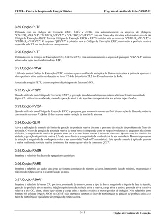 CEPEL - Centro de Pesquisas de Energia Elétrica                                        Programa de Análise de Redes V09.05.02




3.89.Opção PLTF
Utilizada com os Códigos de Execução EXIC, EXCG e EXTG, cria automaticamente os arquivos de plotagem
“FLUXOS_MVA.PLT”, “FLUXOS_MW.PLT” e “FLUXOS_MVAR.PLT” com os fluxos dos circuitos selecionados através do
Código de Execução DMET. Para os Códigos de Execução EXCG e EXTG também cria os arquivos “PERDAS_MW.PLT” e
“PERDAS_MVAR.PLT”. O arquivo “QP.PLT” é plotado para o Código de Execução EXIC, mostrando a potência reativa
requerida pela LT em função de seu carregamento.


3.90.Opção PLTT
Utilizada com os Códigos de Execução EXIC, EXCG e EXTG, cria automaticamente o arquivo de plotagem “TAP.PLT” com os
valores dos tapes dos transformadores LTC.


3.91.Opção PMVA
Utilizada com o Código de Execução EXRC, considera para a análise de variações de fluxo em circuitos a potência aparente e
não a potência ativa conforme descrito no item 5.2.4 do Submódulo 23.2 dos Procedimentos de Rede.

Associada a opção PLTF, cria os arquivos de plotagem do fluxo em MVA.


3.92.Opção POPE
Quando utilizada com Código de Execução CART, a gravação dos dados relativos ao sistema elétrico efetuada na unidade
lógica #7, utilizará as tensões do ponto de operação atual e não aquelas correspondentes aos valores especificados.


3.93.Opção PVQV
Quando utilizada com Código de Execução EXIC o programa gera automaticamento ao final da execução do fluxo de potência
continuado as curvas VxQ das 10 barras com maior variação de tensão do sistema.


3.94.Opção QLIM
Ativa a aplicação do controle de limite de geração de potência reativa durante o processo de solução do problema de fluxo de
potência. O valor de geração de potência reativa de uma barra é comparado com os respectivos limites e, enquanto não forem
violados, a magnitude da tensão da própria barra ou a de uma barra remota é mantida constante. Quando um dos limites for
violado, a geração de potência reativa é fixada neste limite e a magnitude da tensão deixa de ser controlada. Durante o processo
de solução a magnitude da tensão pode voltar a ser controlada ("back-off" automático). Este tipo de controle é aplicado quando
o maior resíduo de potência reativa do sistema for menor que o valor da constante QLST.


3.95.Opção RAGR
Imprime o relatório dos dados de agregadores genéricos.


3.96.Opção RARE
Imprime o relatório dos dados das áreas do sistema constando do número da área, intercâmbio líquido mínimo, programado e
máximo de potência ativa e a identificação da área.


3.97.Opção RBAR
Imprime o relatório de barras CA, por área, constando do número, nome e tipo da barra, magnitude e ângulo de fase da tensão,
geração de potência ativa e reativa, injeção equivalente de potência ativa e reativa, carga ativa e reativa, potência ativa e reativa
relativa a elo CC, shunt, shunt equivalente e carga ativa e reativa relativa a motor/gerador de indução. Nos relatórios com
formato 80 colunas (opções 80CO ou CONV) são impressos também o fator de participação de geração de potência ativa e o
fator de participação equivalente de geração de potência ativa.




                                                                3-13                            Opções de Controle de Execução
 