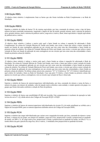 CEPEL - Centro de Pesquisas de Energia Elétrica                                      Programa de Análise de Redes V09.05.02



3.98.Opção RBEL
 O objetivo deste relatório é simplesmente listar as barras que não foram incluídas na Rede Complementar e na Rede de
Simulação.



3.99.Opção RBEQ
Imprime o relatório de dados de barras CA do sistema equivalente, por área, constando do número, nome e tipo da barra,
número da barra controlada remotamente, magnitude e ângulo de fase da tensão, geração mínima, atual e máxima de potência
ativa, geração mínima, atual e máxima de potência reativa, carga ativa e reativa, shunt, shunt equivalente e injeção equivalente
de potência ativa e reativa.


3.100.Opção RBRC
 O objetivo deste relatório é indicar o motivo pelo qual a barra listada na coluna à esquerda foi adicionada à Rede
Complementar. Na coluna de Variação Máxima de Tensão será listada, caso exista, a barra que sofreu a maior variação de
tensão em função de uma contingência aplicada em um circuito que tem como uma das extremidades a barra listada na
primeira coluna do relatório. Na coluna de Variação Máxima de Fluxo será listado, caso exista, o circuito que sofreu a maior
variação de fluxo em função da aplicação de uma contingência em um circuito que tem como uma das extremidades a barra
listada na primeira coluna do relatório.


3.101.Opção RBRS
 O objetivo deste relatório é indicar o motivo pelo qual a barra listada na coluna à esquerda foi adicionada à Rede de
Simulação. Na coluna de Variação Máxima de Tensão será listada, caso exista, a barra que sofreu a maior variação de tensão
em função de uma contingência aplicada em um circuito que tem como uma das extremidades a barra listada na primeira
coluna do relatório. Na coluna de Variação Máxima de Fluxo será listado, caso exista, o circuito que sofreu a maior variação de
fluxo em função da aplicação de uma contingência em um circuito que tem como uma das extremidades a barra listada na
primeira coluna do relatório. No última coluna, através dos caracteres “1C” (1° Critério) ou “2C” (2° Critério) é identificado por
qual critério foi incluída a barra na Rede de Simulação. Caso seja pelo 2° Critério, a barra listada na primeira coluna não
aparece no circuito que sofreu a contingência e sim no circuito cuja variação de fluxo é observada.


3.102.Opção RBSH
Imprime o relatório de bancos de reatores/capacitores individualizados, por área, constando do número e nome da barra, o
número do grupo, seu número de unidades, valor do injeção reativa referente a uma unidade, o estado operativo do grupo e os
grupos que foram chaveados conforme a solução do fluxo de potência.


3.103.Opção RBSI
Imprime o relatório de barras cuja sensibilidade dV/dQ está invertida. Este comportamento é resultante da operação no lado
inverso da curva V x Q, obtida através dos Códigos de Execução DCQV e EXQV.


3.104.Opção RBSL
Imprime o relatório de bancos de reatores/capacitores individualizados de circuito CA, de modo semelhante ao exibido com a
Opção de Execução RSHL para os reatores/capacitores definidos através do Código de Execução DSHL.


3.105.Opção RCAI
Imprime o relatório das cargas individualizadas que variam com a magnitude da tensão, por área, constando do número e nome
da barra, o número do seu grupo, seu número de unidades, carga ativa fixa, proporcional à tensão e proporcional ao quadrado
da tensão, em MW e %, da carga reativa fixa, proporcional à tensão e proporcional ao quadrado da tensão, em Mvar e % e a
tensão abaixo da qual a parcela da carga fixa, ativa e reativa, é modelada como proporcional ao quadrado da tensão.


3.106.Opção RCAR



Opções de Controle de Execução                                3-14
 