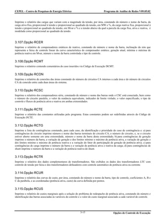 CEPEL - Centro de Pesquisas de Energia Elétrica                                    Programa de Análise de Redes V09.05.02



Imprime o relatório das cargas que variam com a magnitude da tensão, por área, constando do número e nome da barra, da
carga ativa fixa, proporcional à tensão e proporcional ao quadrado da tensão, em MW e %, da carga reativa fixa, proporcional à
tensão e proporcional ao quadrado da tensão, em Mvar e % e a tensão abaixo da qual a parcela da carga fixa, ativa e reativa, é
modelada como proporcional ao quadrado da tensão.



3.107.Opção RCER
Imprime o relatório de compensadores estáticos de reativo, constando do número e nome da barra, inclinação da reta que
representa a faixa de controle linear da curva característica do compensador estático, geração atual, mínima e máxima de
potência reativa em Mvar, número e nome da barra controlada e tipo de controle.


3.108.Opção RCMT
Imprime o relatório contendo comentários do caso inseridos via Código de Execução DCMT.


3.109.Opção RCON
Imprime o relatório de conexões das áreas constando do número de circuitos CA internos a cada área e do número de circuitos
CA de conexão entre cada duas áreas do sistema.


3.110.Opção RCSC
Imprime o relatório dos compensadores série, constando de número e nome das barras onde o CSC está conectado, bem como
o número do circuito paralelo, o valor da reatância equivalente, indicador de limite violado, o valor especificado, o tipo de
controle e fluxos de potência ativa e reativa em ambas extremidades.


3.111.Opção RCTE
Imprime o relatório das constantes utilizadas pelo programa. Estas constantes podem ser redefinidas através do Código de
Execução DCTE.


3.112.Opção RCTG
Imprime a lista de contingências constando, para cada caso, da identificação e prioridade do caso de contingência e: a) para
contingências de circuito imprime número e nome das barras terminais do circuito CA, o número do circuito, e, se o circuito
estiver aberto somente em uma extremidade, número e nome da barra desta extremidade; b) para contingências de geração
imprime o número da barra, a variação de geração e dos limites mínimo e máximo de potência ativa, a variação de geração e
dos limites mínimo e máximo de potência reativa e a variação do fator de participação de geração de potência ativa; c) para
contingências de carga imprime o número da barra e a variação de potência ativa e reativa da carga; d) para contingências de
shunt imprime o número da barra e a variação de potência reativa do shunt.


3.113.Opção RCTR
Imprime o relatório dos dados complementares de transformadores. São exibidos os dados dos transformadores LTC com
controle de tensão por faixa e dos transformadores defasadores com controle automático de potência ativa ou corrente.


3.114.Opção RCUR
Imprime o relatório das curvas de custo, por área, constando do número e nome da barra, tipo de controle, coeficientes A, B e
C da parábola, e as coordenadas (potência ativa, custo) da curva definida por pontos.


3.115.Opção RCUS
Imprime o relatório de custos marginais após a solução do problema de redespacho de potência ativa, constando do número e
identificação das barras associadas às variáveis de controle e o valor do custo marginal associado a cada variável de controle.




                                                             3-15                           Opções de Controle de Execução
 