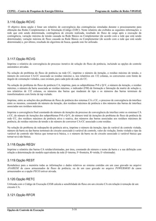 CEPEL - Centro de Pesquisas de Energia Elétrica                                     Programa de Análise de Redes V09.05.02



3.116.Opção RCVC
 O objetivo desta opção é listar um relatório de convergência das contingências simuladas durante o processamento para
obtenção das Redes Complementar e de Simulação (Código EXRC). Neste relatório são exibidos as seguintes informações: a
rede que está sendo determinada, contingência de circuito realizada, resultado do fluxo de carga após a execução da
contingência, variação máxima de tensão causada na Rede Básica ou Complementar (de acordo com a rede que está sendo
determinada), variação máxima de fluxo causada na Rede Básica ou Complementar (de acordo com a rede que está sendo
determinada) e, por último, resultado do algoritmo de busca, quando este for utilizado.




3.117.Opção RCVG
Imprime o relatório de convergência do processo iterativo de solução do fluxo de potência, incluindo as opções de controle
automático ativadas.

Na solução do problema do fluxo de potência na rede CC, imprime o número da iteração, o resíduo máximo de tensão, o
número do conversor CA-CC associado ao resíduo máximo e, nos relatórios em 132 colunas, os conversores com limite de
ângulo de comutação violados, caso existam, para cada polo de cada elo CC.

Na solução do problema do fluxo de potência CA, imprime, para os subproblemas P-θ e Q-V, o número da iteração, o resíduo
máximo, o número da barra associada ao resíduo máximo, o indicador (FM) de formação e fatoração da matriz de solução e,
nos relatórios de 132 colunas, os números das barras que mudaram de tipo e os números das barras terminais de
transformadores com limite de tap violado.

Imprime, entre as soluções dos problemas de fluxo de potência dos sistemas CA e CC, o processo de convergência da interface
entre os mesmos, constando do número da iteração, dos resíduos máximos de potência e dos números das barras de interface
associadas aos resíduos máximos.

Imprime a convergência final constando do número de iterações do processo de convergência da interface entre os sistemas CA
e CC, do número de iterações dos subproblemas P-θ e Q-V, do número total de iterações do problema do fluxo de potência da
rede CC, dos resíduos máximos de potência ativa e reativa, dos números das barras associadas aos resíduos máximos de
potência, do resíduo máximo de tensão e do número do conversor CA-CC associado a este resíduo.

Na solução do problema de redespacho de potência ativa, imprime o número da iteração, tipo da variável de controle violada,
número da barra ou das barras terminais do circuito associado à variável de controle, valor da violação, limite violado e tipo da
variável de controle não básica que tornar-se-á básica, e o número da barra ou do circuito associado à variável básica que
tornar-se-á não básica.


3.118.Opção REQV
Imprime o relatório das barras CA retidas/eliminadas, por área, constando do número e nome da barra e a sua definição com
relação a determinação do modelo equivalente da rede (I=interna, F=fronteira, R=retida, E=eliminada).


3.119.Opção REST
Restabelece para a memória todas as informações e dados relativos ao sistema contidas em um caso gravado no arquivo
ANAREDE de casos armazenados de fluxo de potência, ou de um caso gravado no arquivo POWERMOD de casos
armazenados se a opção PECO estiver ativada.


3.120.Opção RETC
Utilizada com o Código de Execução EXSB calcula a sensibilidade do fluxo em um circuito CA em relação à remoção de um
circuito CA.


3.121.Opção RFCR



Opções de Controle de Execução                                3-16
 