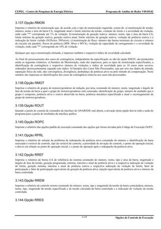CEPEL - Centro de Pesquisas de Energia Elétrica                                      Programa de Análise de Redes V09.05.02



3.137.Opção RMON
Imprime o relatório de monitoração que, de acordo com o tipo de monitoração requerida, consta de: a) monitoração de tensão:
número, nome e área da barra CA, magnitude atual e limite máximo da tensão, violação do limite e a severidade da violação,
onde cada "*" corresponde até 1% de violação. b) monitoração de geração reativa: número, nome, tipo e área da barra CA,
limite mínimo de geração reativa, geração reativa atual, limite máximo de geração reativa, violação de potência reativa e a
indicação do limite violado (SUPerior, INFerior). c) monitoração de fluxo: número das barras terminais do circuito e número
do circuito em paralelo, fluxos de potência (MW, Mvar e MVA), violação da capacidade de carregamento e a severidade da
violação, onde cada "*" corresponde até 10% de violação.

Qualquer que seja a monitoração efetuada, é impresso também o respectivo índice de severidade calculado.

Ao final do processamento dos casos de contingência, independente da especificação ou não da opção RMON, são produzidos
ainda os seguintes relatórios: a) Sumário de Monitoração, onde são impressos, para os tipos de monitoração especificados, a
identificação da contingência e respectivo número de violações e índice de severidade para os 10 casos mais severos,
ordenados decrescentemente segundo este índice. b) Sumário dos Casos Não Processados, seja por erro nos dados de entrada,
separação física da rede, não convergência, divergência, desbalanço de potência ativa ou pelo método de compensação. Neste
sumário são impressas as identificações dos casos de contingência relativas aos casos não processados.


3.138.Opção RMOT
Imprime o relatório de grupos de motores/geradores de indução, por área, constando do número, nome, magnitude e ângulo de
fase da tensão da barra a qual o grupo de motores/geradores está conectado, identificação do grupo, número de unidades que o
grupo é composto, potência ativa e reativa absorvida na barra, potência mecânica especificada e atual e escorregamento do
grupo de motores/geradores.


3.139.Opção ROUT
Quando a janela do console de comandos da interface do ANAREDE está aberta, a ativação desta opção desvia toda a saída do
programa para a janela de resultados da interface gráfica.


3.140.Opção ROPC
Imprime o relatório das opções padrão de execução constando das opções que foram ativadas pelo Código de Execução DOPC.


3.141.Opção RPRL
Imprime o relatório de solução do problema de redespacho de potência ativa constando do número e identificação da barra
associada à variável de controle, tipo da variável de controle, a prioridade de ativação do controle, o ponto de operação inicial,
o desvio em relação ao ponto de operação inicial, e o ponto de operação após o redespacho de potência ativa.


3.142.Opção RREF
Imprime o relatório de barras CA de referência do sistema constando do número, nome, tipo e área da barra, magnitude e
ângulo de fase da tensão, geração programada, mínima, máxima e atual de potência ativa e a respectiva indicação de violação
do limite, geração mínima, máxima e atual de potência reativa e respectiva indicação de violação de limite, fator de
participação e fator de participação equivalente de geração de potência ativa, injeção equivalente de potência ativa e número da
barra controlada.


3.143.Opção RREM
Imprime o relatório de controle remoto constando do número, nome, tipo e magnitude da tensão da barra controladora; número,
nome, tipo, magnitude da tensão especificada e da tensão calculada da barra controlada e a indicação de violação da tensão
controlada.


3.144.Opção RRES




                                                              3-19                            Opções de Controle de Execução
 