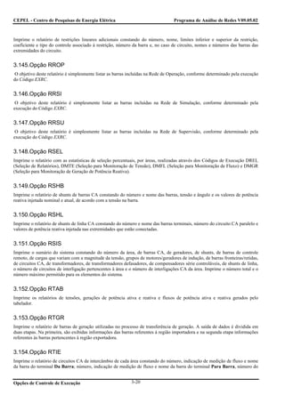 CEPEL - Centro de Pesquisas de Energia Elétrica                                  Programa de Análise de Redes V09.05.02



Imprime o relatório de restrições lineares adicionais constando do número, nome, limites inferior e superior da restrição,
coeficiente e tipo do controle associado à restrição, número da barra e, no caso de circuito, nomes e números das barras das
extremidades do circuito.


3.145.Opção RROP
O objetivo deste relatório é simplesmente listar as barras incluídas na Rede de Operação, conforme determinado pela execução
do Código EXRC.


3.146.Opção RRSI
 O objetivo deste relatório é simplesmente listar as barras incluídas na Rede de Simulação, conforme determinado pela
execução do Código EXRC.


3.147.Opção RRSU
 O objetivo deste relatório é simplesmente listar as barras incluídas na Rede de Supervisão, conforme determinado pela
execução do Código EXRC.


3.148.Opção RSEL
Imprime o relatório com as estatísticas de seleção percentuais, por áreas, realizadas através dos Códigos de Execução DREL
(Seleção de Relatórios), DMTE (Seleção para Monitoração de Tensão), DMFL (Seleção para Monitoração de Fluxo) e DMGR
(Seleção para Monitoração de Geração de Potência Reativa).


3.149.Opção RSHB
Imprime o relatório de shunts de barras CA constando do número e nome das barras, tensão e ângulo e os valores de potência
reativa injetada nominal e atual, de acordo com a tensão na barra.


3.150.Opção RSHL
Imprime o relatório de shunts de linha CA constando do número e nome das barras terminais, número do circuito CA paralelo e
valores de potência reativa injetada nas extremidades que estão conectadas.


3.151.Opção RSIS
Imprime o sumário do sistema constando do número da área, de barras CA, de geradores, de shunts, de barras de controle
remoto, de cargas que variam com a magnitude da tensão, grupos de motores/geradores de indução, de barras fronteiras/retidas,
de circuitos CA, de transformadores, de transformadores defasadores, de compensadores série controláveis, de shunts de linha,
o número de circuitos de interligação pertencentes à área e o número de interligações CA da área. Imprime o número total e o
número máximo permitido para os elementos do sistema.


3.152.Opção RTAB
Imprime os relatórios de tensões, gerações de potência ativa e reativa e fluxos de potência ativa e reativa gerados pelo
tabelador.


3.153.Opção RTGR
Imprime o relatório de barras de geração utilizadas no processo de transferência de geração. A saída de dados é dividida em
duas etapas. Na primeira, são exibidas informações das barras referentes à região importadora e na segunda etapa informações
referentes às barras pertencentes à região exportadora.


3.154.Opção RTIE
Imprime o relatório de circuitos CA de intercâmbio de cada área constando do número, indicação de medição de fluxo e nome
da barra do terminal Da Barra; número, indicação de medição de fluxo e nome da barra do terminal Para Barra, número do


Opções de Controle de Execução                              3-20
 