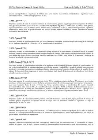 CEPEL - Centro de Pesquisas de Energia Elétrica                                      Programa de Análise de Redes V09.05.02



circuito e a importação ou a exportação de potência ativa neste circuito. Inclui também a importação e a exportação total, o
intercâmbio líquido e o intercâmbio programado da área.


3.155.Opção RTOT
Imprime o relatório de totais de cada área constando do número da área, geração, injeção equivalente e carga total de potência
ativa, potência ativa total relativa ao elo CC, total de shunt, exportação, importação e perdas totais de potência ativa; geração,
injeção equivalente e carga de potência reativa, potência reativa total relativa ao elo CC, total de shunt equivalente, exportação,
importação e perdas totais de potência reativa. Ao final do relatório imprime os totais do sistema, constando das mesmas
informações descritas acima.



3.156.Opção RTPF
Imprime o relatório de transformadores LTC que foram fixados ou desativados quando há a aplicação da Opção de Execução
CTAP associada ao Código de Execução EXLF na solução do Fluxo de Potência.


3.157.Opção RTPL
Imprime o relatório de transformadores de tap variável cujo tap encontra-se no limite superior ou no limite inferior. O relatório
impresso consta do número e nome das barras das extremidades do circuito, valor mínimo, atual e máximo do tap, número de
posições do tap, número da barra controlada, magnitude da tensão especificada e atual, ângulo de defasamento e indicação do
limite do tap atingido (superior ou inferior).


3.158.Opção RTRA & RLTC
Imprime o relatório de transformadores incluindo os de tap fixo e variável (opção RTRA) ou o relatório de transformadores de
tap variável (opção RLTC). Se ambas opções forem especificadas somente a opção RTRA é ativada. O relatório impresso consta
do número e nome das barras das extremidades do circuito, valor mínimo, atual e máximo do tap, número de posições do tap,
número da barra controlada, magnitude da tensão especificada e atual, ângulo de defasamento e indicação do limite do tap
atingido (superior ou inferior).


3.159.Opção RTRU
Imprime o relatório do procedimento automatizado (opção TRUN) para a determinação das barras CA externas a serem retidas
constando: a) Número do circuito e nomes das barras terminais e número do circuito que conecta barra interna à barra externa e
que causa separação física da rede. b) Nomes das barras terminais, número e sensibilidade do circuito eliminado
(1 = sensibilidade entre TSBZ e TSBA, 0 = sensibilidade menor ou igual a TSBZ). c) Número da barra eliminada devido à
eliminação do circuito. d) Nomes das barras terminais, número e sensibilidade do circuito eliminado devido à separação física
de rede (ilha) causada por eliminação de outro circuito. e) Número da barra eliminada pertencente à rede elétrica ilhada.


3.160.Opção RVCO
Imprime o relatório de variáveis de controle, por área, constando do número e nome da barra, tipo e prioridade de ativação do
controle, geração programada ou rejeição máxima de carga, fator de penalidade, número de segmentos e o tipo de
representação da curva de custo.


3.161.Opção TPER
Utilizada em conjunto com o Código de Execução EXTG, define que todos os arquivos de plotagem criados terão no eixo das
abscissas os valores percentuais da transferência de geração da região importadora para a região exportadora, em função da
potência total gerada na região importadora.


3.162.Opção RVIO
Imprime o relatório de violações detectadas constando das identificações das barras associadas às extremidade do circuito,
número do circuito, valor do fluxo e o limite violado; do número e identificação da restrição linear adicional violada, valor da



                                                               3-21                            Opções de Controle de Execução
 
