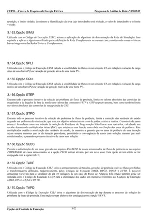 CEPEL - Centro de Pesquisas de Energia Elétrica                                    Programa de Análise de Redes V09.05.02



restrição, e limite violado; do número e identificação da área cujo intercâmbio está violado, o valor do intercâmbio e o limite
violado.


3.163.Opção SIMU
Utilizada com o Código de Execução EXRC, aciona a aplicação do algoritmo de determinação da Rede de Simulação. Isso
equivale a aplicar o algoritmo utilizado para a definição da Rede Complementar ao mesmo caso, considerando como retidas as
barras integrantes das Redes Básica e Complementar.




3.164.Opção SPLI
Utilizada com o Código de Execução EXSB calcula a sensibilidade do fluxo em um circuito CA em relação à variação de carga
ativa de uma barra PQ ou variação de geração ativa de uma barra PV.


3.165.Opção SQLI
Utilizada com o Código de Execução EXSB calcula a sensibilidade de fluxo em um circuito CA em relação à variação de carga
reativa de uma barra PQ ou variação de geração reativa de uma barra PV.


3.166.Opção STEP
Durante todo o processo iterativo de solução do problema de fluxo de potência, limita os valores absolutos das correções de
magnitudes e de ângulos de fase da tensão aos valores das constantes VSTP e ASTP respectivamente, bem como também limita
os valores absolutos das correções de susceptância de CSC.


3.167.Opção STPO
Durante todo o processo iterativo de solução do problema de fluxo de potência, limita a correção das variáveis de estado
segundo um problema de otimização, que tem por objetivo minimizar os erros de potência ativa e reativa. O controle de passo
ótimo é formulado como um método de solução do Problema de Programação Não-Linear sem restrições, calculando um
escalar denominado multiplicador ótimo (MO) que minimiza uma função custo dada em função dos erros de potência. Este
multiplicador auxilia a atualização das variáveis de estado, de maneira a garantir que os erros de potência de uma iteração
sejam sempre menores que os da iteração precedente, permitindo a convergência de casos com solução, mesmo que mal-
condicionados, e parando o processo iterativo de casos sem solução.


3.168.Opção SUBS
Permite a substituição de um caso, gravado no arquivo ANAREDE de casos armazenados de fluxo de potência ou no arquivo
POWERMOD de casos armazenados se a opção PECO estiver ativada, por um novo caso. Esta opção só tem efeito se for
conjugada com a opção GRAV.


3.169.Opção TABE
Utilizada com o Código de Execução EXLF ativa o armazenamento de tensões, gerações de potência reativa e fluxos em linhas
e transformadores definidos, respectivamente, pelos Códigos de Execução DBTB, DPGE, DQGE e DFTB. É possível
armazenar variáveis para o tabelador de até 30 variações de um caso de Fluxo de Potência. Esta opção também pode ser
utilizada com o Código de Execução CASO para a eliminação dos dados em memória referentes aos Códigos de Execução
DBTB, DPGE, DQGE e DFTB.


3.170.Opção TAPD
Utilizada com o Código de Execução EXLF ativa o algoritmo de discretização do tap durante o processo de solução do
problema de fluxo de potência. Esta opção só tem efeito se for conjugada com a opção NEWT.




Opções de Controle de Execução                               3-22
 
