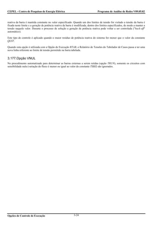 CEPEL - Centro de Pesquisas de Energia Elétrica                                    Programa de Análise de Redes V09.05.02



reativa da barra é mantida constante no valor especificado. Quando um dos limites de tensão for violado a tensão da barra é
fixada neste limite e a geração de potência reativa da barra é modificada, dentro dos limites especificados, de modo a manter a
tensão naquele valor. Durante o processo de solução a geração de potência reativa pode voltar a ser controlada ("back-off"
automático).

Este tipo de controle é aplicado quando o maior resíduo de potência reativa do sistema for menor que o valor da constante
QLST.

Quando esta opção é utilizada com a Opção de Execução RTAB, o Relatório de Tensões do Tabelador de Casos passa a ter uma
nova linha referente ao limite de tensão permitido na barra tabelada.


3.177.Opção VNUL
No procedimento automatizado para determinar as barras externas a serem retidas (opção TRUN), somente os circuitos com
sensibilidade nula (variação do fluxo é menor ou igual ao valor da constante TSBZ) são ignorados.




Opções de Controle de Execução                               3-24
 