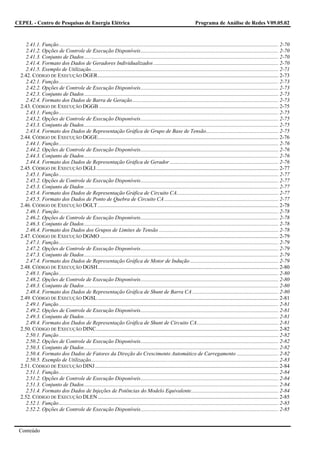 CEPEL - Centro de Pesquisas de Energia Elétrica                                                                           Programa de Análise de Redes V09.05.02



     2.41.1. Função.................................................................................................................................................................... 2-70
     2.41.2. Opções de Controle de Execução Disponíveis....................................................................................................... 2-70
     2.41.3. Conjunto de Dados................................................................................................................................................. 2-70
     2.41.4. Formato dos Dados de Geradores Individualizados ............................................................................................. 2-70
     2.41.5. Exemplo de Utilização............................................................................................................................................ 2-71
  2.42. CÓDIGO DE EXECUÇÃO DGER....................................................................................................................................... 2-73
     2.42.1. Função.................................................................................................................................................................... 2-73
     2.42.2. Opções de Controle de Execução Disponíveis....................................................................................................... 2-73
     2.42.3. Conjunto de Dados................................................................................................................................................. 2-73
     2.42.4. Formato dos Dados de Barra de Geração............................................................................................................. 2-73
  2.43. CÓDIGO DE EXECUÇÃO DGGB ...................................................................................................................................... 2-75
     2.43.1. Função.................................................................................................................................................................... 2-75
     2.43.2. Opções de Controle de Execução Disponíveis....................................................................................................... 2-75
     2.43.3. Conjunto de Dados................................................................................................................................................. 2-75
     2.43.4. Formato dos Dados de Representação Gráfica de Grupo de Base de Tensão...................................................... 2-75
  2.44. CÓDIGO DE EXECUÇÃO DGGE....................................................................................................................................... 2-76
     2.44.1. Função.................................................................................................................................................................... 2-76
     2.44.2. Opções de Controle de Execução Disponíveis....................................................................................................... 2-76
     2.44.3. Conjunto de Dados................................................................................................................................................. 2-76
     2.44.4. Formato dos Dados de Representação Gráfica de Gerador ................................................................................. 2-76
  2.45. CÓDIGO DE EXECUÇÃO DGLI ........................................................................................................................................ 2-77
     2.45.1. Função.................................................................................................................................................................... 2-77
     2.45.2. Opções de Controle de Execução Disponíveis....................................................................................................... 2-77
     2.45.3. Conjunto de Dados................................................................................................................................................. 2-77
     2.45.4. Formato dos Dados de Representação Gráfica de Circuito CA............................................................................ 2-77
     2.45.5. Formato dos Dados de Ponto de Quebra de Circuito CA ..................................................................................... 2-77
  2.46. CÓDIGO DE EXECUÇÃO DGLT ....................................................................................................................................... 2-78
     2.46.1. Função.................................................................................................................................................................... 2-78
     2.46.2. Opções de Controle de Execução Disponíveis....................................................................................................... 2-78
     2.46.3. Conjunto de Dados................................................................................................................................................. 2-78
     2.46.4. Formato dos Dados dos Grupos de Limites de Tensão ......................................................................................... 2-78
  2.47. CÓDIGO DE EXECUÇÃO DGMO ..................................................................................................................................... 2-79
     2.47.1. Função.................................................................................................................................................................... 2-79
     2.47.2. Opções de Controle de Execução Disponíveis....................................................................................................... 2-79
     2.47.3. Conjunto de Dados................................................................................................................................................. 2-79
     2.47.4. Formato dos Dados de Representação Gráfica de Motor de Indução .................................................................. 2-79
  2.48. CÓDIGO DE EXECUÇÃO DGSH....................................................................................................................................... 2-80
     2.48.1. Função.................................................................................................................................................................... 2-80
     2.48.2. Opções de Controle de Execução Disponíveis....................................................................................................... 2-80
     2.48.3. Conjunto de Dados................................................................................................................................................. 2-80
     2.48.4. Formato dos Dados de Representação Gráfica de Shunt de Barra CA ................................................................ 2-80
  2.49. CÓDIGO DE EXECUÇÃO DGSL ....................................................................................................................................... 2-81
     2.49.1. Função.................................................................................................................................................................... 2-81
     2.49.2. Opções de Controle de Execução Disponíveis....................................................................................................... 2-81
     2.49.3. Conjunto de Dados................................................................................................................................................. 2-81
     2.49.4. Formato dos Dados de Representação Gráfica de Shunt de Circuito CA............................................................. 2-81
  2.50. CÓDIGO DE EXECUÇÃO DINC........................................................................................................................................ 2-82
     2.50.1. Função.................................................................................................................................................................... 2-82
     2.50.2. Opções de Controle de Execução Disponíveis....................................................................................................... 2-82
     2.50.3. Conjunto de Dados................................................................................................................................................. 2-82
     2.50.4. Formato dos Dados de Fatores da Direção do Crescimento Automático de Carregamento ............................... 2-82
     2.50.5. Exemplo de Utilização............................................................................................................................................ 2-83
  2.51. CÓDIGO DE EXECUÇÃO DINJ ......................................................................................................................................... 2-84
     2.51.1. Função.................................................................................................................................................................... 2-84
     2.51.2. Opções de Controle de Execução Disponíveis....................................................................................................... 2-84
     2.51.3. Conjunto de Dados................................................................................................................................................. 2-84
     2.51.4. Formato dos Dados de Injeções de Potências do Modelo Equivalente................................................................. 2-84
  2.52. CÓDIGO DE EXECUÇÃO DLEN ....................................................................................................................................... 2-85
     2.52.1. Função.................................................................................................................................................................... 2-85
     2.52.2. Opções de Controle de Execução Disponíveis....................................................................................................... 2-85


 Conteúdo
 