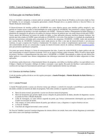 CEPEL - Centro de Pesquisas de Energia Elétrica                                  Programa de Análise de Redes V09.05.02



4.4.Execução via Interface Gráfica

Uma vez instalado o programa, o mesmo pode ser acionado a partir do menu Iniciar do Windows ou do ícone criado na Área
de Trabalho. Ao ser carregado, o programa apresentará a Janela Principal ativa e as janelas relativas à Área de Filtros e ao
Modelo Reduzido minimizadas.

O desenvolvimento da interface gráfica do ANAREDE teve como objetivo prover uma interface gráfica amigável e que
permita ao Usuário acesso a todas as funcionalidades da versão original do ANAREDE. Para minimizar o esforço cognitivo do
Usuário, a aparência da interface é em tudo semelhante à do SAPRE – Sistema de Análise e Planejamento de Redes Elétricas, a
plataforma de integração de aplicativos de análise de sistemas elétricos de potência que vem sendo desenvolvida pelo CEPEL.
Assim, apesar das diferenças em termos de modelo de dados, as duas aplicações possuem interfaces bastante similares. Isto
permite que telas criadas no SAPRE sejam utilizadas no ANAREDE e vice-versa. Esta interface é o resultado da compilação de
diversas características solicitadas pela comunidade de Usuários dos programas ANAREDE e SAPRE, tendo sido precedida
por versões Beta do ANAREDE. Certamente muito ainda precisa ser feito e este tipo de desenvolvimento é um processo
contínuo, no qual a resposta dos Usuários é fundamental. No entanto, esta versão é completamente operacional e eventuais
não-conformidades devem ser comunicadas à equipe de desenvolvimento através do endereço eletrônico anarede@cepel.br,
para que possamos aperfeiçoar o programa.

Um ponto que merece destaque é a forma de armazenamento das telas. A partir da versão 09.00.00, os dados gráficos não são
mais armazenados no arquivo histórico (extensão .SAV) ou no arquivo formato cartão (extensão .PWF). O motivo desta opção
de projeto é facilitar o compartilhamento das telas entre o ANAREDE e o SAPRE, desacoplando os dados da rede elétrica dos
dados gráficos e tornando estes últimos independentes das diferenças conceituais dos modelo de dados subjacentes às duas
aplicações.

As próximas seções descrevem o funcionamento básico do programa, com ênfase na interface gráfica e na equivalência entre
Códigos e Opções de Execução e diálogos de dados e execução e suas opções. Boa parte da interface é auto-explicativa e a
coerência de sua lógica de funcionamento permite que o Usuário rapidamente domine sua utilização.


4.4.1.Estrutura da Interface Gráfica

A tela da interface gráfica divide-se em três regiões principais: a Janela Principal, o Modelo Reduzido da Rede Elétrica e a
Área de Filtros.


4.4.1.1.Janela Principal

A Janela Principal permite o acesso aos diversos menus que efetuam o controle de execução e possibilitam o gerenciamento
dos dados contidos na memória de dados do programa. Nela estão contidos os seguintes elementos:

    •   Barra de menus textual, que permite o acesso aos diversos menus do programa.
    •   Barra de ferramentas que permite rápido acesso a funções de gerenciamento de dados, desenho de diagramas e acesso
        às janelas de Filtro e Modelo Reduzido.
    •   Linha de mensagens, no canto inferior esquerdo da janela, que fornece continuamente informações que auxiliam o
        Usuário na execução de tarefas
    •   Três campos, no canto inferior direito da janela, que indicam o caso, o diagrama e o arquivo histórico em uso.
    •   A Área de Trabalho.
    •   Uma barra de rolagem horizontal e outra vertical.

Na Área de Trabalho é possível construir diagramas do sistema elétrico em estudo, bem como utilizar diagramas já construídos
para outros casos com topologia semelhante.




                                                            4-5                                    Execução do Programa
 