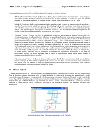 CEPEL - Centro de Pesquisas de Energia Elétrica                                     Programa de Análise de Redes V09.05.02



No caso de funcionamento como Área de Filtros, é possível executar as seguintes funções:

    •   Habilitar/Desabilitar a Visualização de Elementos - Barras, linhas de transmissão, transformadores e compensadores
        série controláveis não podem ter sua visualização inibida. Para os outros elementos o Usuário deve clicar com o botão
        esquerdo do mouse sobre o símbolo do elemento até que o mesmo fique desabilitado na Área de Filtros.

    •   Seleção de Grandezas – Cada elemento da rede elétrica possui associado a ele um ou mais conjuntos de grandezas e
        legendas. Para selecionar a unidade em que uma determinada grandeza será visualizada, basta clicar repetidamente
        com o botão esquerdo do mouse sobre a legenda desta grandeza na Área de Filtros até que a unidade desejada seja
        exibida. Cada grandeza possui um conjunto de unidades associado a ela, incluindo a não exibição da grandeza em
        questão. Todos estes filtros funcionam em um esquema de lista circular.

    •   Filtros de Violação – Existem três filtros de violação que podem ser selecionados na Área de Filtros. O filtro de
        violação de tensão, se ativado, verifica para cada barra representada graficamente se sua tensão se encontra dentro dos
        limites estabelecidos para o Grupo Limite de Tensão ao qual a barra pertence (o Grupo Limite de Tensão default
        possui limite inferior igual a 0.8 p.u. e limite superior igual a 1.2 p.u.). Caso o limite mínimo de tensão seja violado a
        barra será hachurada em azul, indicando uma subtensão. Se, ao contrário, o limite superior de tensão for violado a
        barra será hachurada em vermelho, indicando uma sobretensão. O filtro de violação de geração de potência reativa
        verifica, para cada gerador representado graficamente, se os limites mínimo e máximo de geração de potência reativa
        estão sendo observados. Caso o limite mínimo seja violado o gerador será hachurado em azul. Se, ao contrário, o
        limite máximo for violado, o gerador será hachurado em vermelho. Finalmente, o filtro de violação de carregamento,
        se ativado, verifica para cada linha de transmissão ou transformador representado graficamente, se seu limite de
        carregamento normal está sendo observado. Caso o limite de carregamento normal esteja sendo violado, o
        equipamento será hachurado em vermelho.

    •   Filtros de Área e Tensão – Ao lado da Área de Filtros existem dois botões: Área e Tensão. Cada um dos botões
        permite a ativação de filtros orientados pelo nível de tensão e pela área. Uma vez selecionado um nível de tensão ou
        uma área e aceita esta seleção, as barras que pertençam ao nível de tensão ou área selecionados, assim como os
        componentes a ela conectados, terão sua visualização inibida.


4.4.1.3.Modelo Reduzido

O Modelo Reduzido permite ao Usuário delimitar a porção da rede elétrica representada graficamente que será visualizada na
Área de Trabalho. Atuando diretamente sobre o Modelo Reduzido o Usuário pode delimitar uma área clicando o botão
esquerdo do mouse, deslocando o mouse mantendo o botão esquerdo pressionado e, finalmente, liberando o botão esquerdo do
mouse. A porção da rede elétrica representada graficamente interna à área delimitada será imediatamente espelhada na Área de
Trabalho. Para que o Modelo Reduzido seja realmente útil para o Usuário é necessário observar a codificação de cores
associada ao Grupo Base de Tensão e conhecer a topologia da rede elétrica da empresa e dos diagramas utilizados para
representá-la.




                             Modelo Reduzido e Caixa Elástica delimitando a Área de Trabalho




                                                              4-7                                       Execução do Programa
 