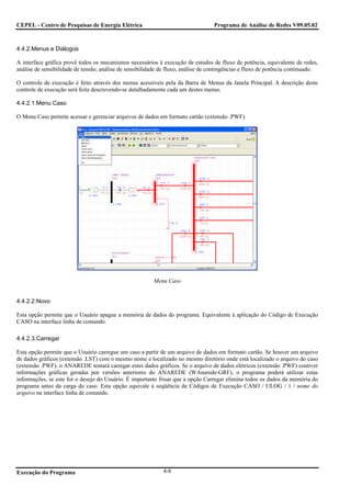 CEPEL - Centro de Pesquisas de Energia Elétrica                                    Programa de Análise de Redes V09.05.02



4.4.2.Menus e Diálogos

A interface gráfica provê todos os mecanismos necessários à execução de estudos de fluxo de potência, equivalente de redes,
análise de sensibilidade de tensão, análise de sensibilidade de fluxo, análise de contingências e fluxo de potência continuado.

O controle de execução é feito através dos menus acessíveis pela da Barra de Menus da Janela Principal. A descrição deste
controle de execução será feita descrevendo-se detalhadamente cada um destes menus.

4.4.2.1.Menu Caso

O Menu Caso permite acessar e gerenciar arquivos de dados em formato cartão (extensão .PWF).




                                                         Menu Caso


4.4.2.2.Novo

Esta opção permite que o Usuário apague a memória de dados do programa. Equivalente à aplicação do Código de Execução
CASO na interface linha de comando.

4.4.2.3.Carregar

Esta opção permite que o Usuário carregue um caso a partir de um arquivo de dados em formato cartão. Se houver um arquivo
de dados gráficos (extensão .LST) com o mesmo nome e localizado no mesmo diretório onde está localizado o arquivo do caso
(extensão .PWF). o ANAREDE tentará carregar estes dados gráficos. Se o arquivo de dados elétricos (extensão .PWF) contiver
informações gráficas geradas por versões anteriores do ANAREDE (WAnarede-GRF), o programa poderá utilizar estas
informações, se este for o desejo do Usuário. É importante frisar que a opção Carregar elimina todos os dados da memória do
programa antes da carga do caso. Esta opção equivale à seqüência de Códigos de Execução CASO / ULOG / 1 / nome do
arquivo na interface linha de comando.




Execução do Programa                                         4-8
 