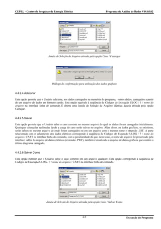 CEPEL - Centro de Pesquisas de Energia Elétrica                                 Programa de Análise de Redes V09.05.02




                             Janela de Seleção de Arquivo ativada pela opção Caso / Carregar




                                Diálogo de confirmação para utilização dos dados gráficos


4.4.2.4.Adicionar

Esta opção permite que o Usuário adicione, aos dados carregados na memória do programa, outros dados, carregados a partir
de um arquivo de dados em formato cartão. Esta opção equivale à seqüência de Códigos de Execução ULOG / 1 / nome do
arquivo na interface linha de comando. É aberta uma Janela de Seleção de Arquivo idêntica àquela ativada pela opção
Carregar.


4.4.2.5.Salvar

Esta opção permite que o Usuário salve o caso corrente no mesmo arquivo do qual os dados foram carregados inicialmente.
Quaisquer alterações realizadas desde a carga do caso serão salvas no arquivo. Além disso, os dados gráficos, se existirem,
serão salvos no mesmo arquivo de onde foram carregados ou em um arquivo com o mesmo nome e extensão .LST. A parte
relacionada com o salvamento dos dados elétricos corresponde à seqüência de Códigos de Execução ULOG / 7 / nome do
arquivo / CART na interface linha de comando, com a peculiaridade de que, neste caso, o nome do arquivo foi preservado pela
interface. Além do arquivo de dados elétricos (extensão .PWF), também é atualizado o arquivo de dados gráficos que contém o
último diagrama carregado.


4.4.2.6.Salvar Como

Esta opção permite que o Usuário salve o caso corrente em um arquivo qualquer. Esta opção corresponde à seqüência de
Códigos de Execução ULOG / 7 / nome do arquivo / CART na interface linha de comando.




                           Janela de Seleção de Arquivo ativada pela opção Caso / Salvar Como




                                                           4-9                                    Execução do Programa
 