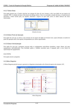 CEPEL - Centro de Pesquisas de Energia Elétrica                                 Programa de Análise de Redes V09.05.02



4.4.2.7.Salvar Áreas

Esta opção permite que o Usuário selecione um conjunto de áreas do caso corrente e salve seus dados em um arquivo de
extensão .PWF. A seleção de áreas é feita através do diálogo abaixo. Uma vez concluída a seleção de áreas, o Usuário deverá
pressionar o botão Aceitar para, em seguida, selecionar o arquivo no qual serão salvos os dados elétricos das áreas
selecionadas.




                                                     Seleção de áreas

4.4.2.8.Salvar Ponto de Operação

Esta opção faz com que, ao salvar o caso corrente em um arquivo de dados em formato texto, sejam utilizadas as tensões do
ponto de operação atual e não aquelas correspondentes aos valores especificados.


4.4.2.9.Salvar Individualização

Esta opção faz com que o programa converta todos os equipamentos equivalentes (geradores, cargas, shunts, etc) para
equipamentos individualizados. Esta facilidade agiliza o trabalho necessário para a migração para a nova forma de
representação de equipamentos.


4.4.2.10.Fim

Esta opção encerra o programa.


4.4.3.Menu Diagrama

O Menu Diagrama permite acessar e gerenciar os diagramas armazenados sob a forma de arquivos de extensão .LST.




                                                     Menu Diagrama




Execução do Programa                                       4-10
 