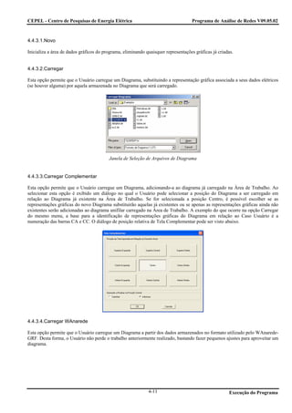 CEPEL - Centro de Pesquisas de Energia Elétrica                                    Programa de Análise de Redes V09.05.02



4.4.3.1.Novo

Inicializa a área de dados gráficos do programa, eliminando quaisquer representações gráficas já criadas.


4.4.3.2.Carregar

Esta opção permite que o Usuário carregue um Diagrama, substituindo a representação gráfica associada a seus dados elétricos
(se houver alguma) por aquela armazenada no Diagrama que será carregado.




                                         Janela de Seleção de Arquivos de Diagrama


4.4.3.3.Carregar Complementar

Esta opção permite que o Usuário carregue um Diagrama, adicionando-a ao diagrama já carregado na Área de Trabalho. Ao
selecionar esta opção é exibido um diálogo no qual o Usuário pode selecionar a posição do Diagrama a ser carregado em
relação ao Diagrama já existente na Área de Trabalho. Se for selecionada a posição Centro, é possível escolher se as
representações gráficas do novo Diagrama substituirão aquelas já existentes ou se apenas as representações gráficas ainda não
existentes serão adicionadas ao diagrama unifilar carregado na Área de Trabalho. A exemplo do que ocorre na opção Carregar
do mesmo menu, a base para a identificação de representações gráficas do Diagrama em relação ao Caso Usuário é a
numeração das barras CA e CC. O diálogo de posição relativa de Tela Complementar pode ser visto abaixo.




4.4.3.4.Carregar WAnarede

Esta opção permite que o Usuário carregue um Diagrama a partir dos dados armazenados no formato utilizado pelo WAnarede-
GRF. Desta forma, o Usuário não perde o trabalho anteriormente realizado, bastando fazer pequenos ajustes para aproveitar um
diagrama.




                                                             4-11                                     Execução do Programa
 