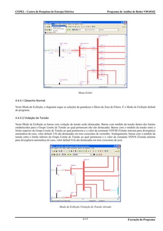 CEPEL - Centro de Pesquisas de Energia Elétrica                                  Programa de Análise de Redes V09.05.02




                                                       Menu Exibir

4.4.4.1.Desenho Normal

Neste Modo de Exibição, o diagrama segue as seleções de grandezas e filtros da Área de Filtros. É o Modo de Exibição default
do programa.

4.4.4.2.Violação de Tensão

Neste Modo de Exibição as barras com violação de tensão serão destacadas. Barras com módulo da tensão dentro dos limites
estabelecidos para o Grupo Limite de Tensão ao qual pertencem não são destacadas. Barras com o módulo da tensão entre o
limite superior do Grupo Limite de Tensão ao qual pertencem e o valor da constante VDVM (Tensão máxima para divergência
automática do caso, valor default 2.0) são destacadas em tons crescentes de vermelho. Analogamente, barras com o módulo da
tensão entre o limite inferior do Grupo Limite de Tensão ao qual pertencem e o valor da constante VDVN (Tensão mínima
para divergência automática do caso, valor default 0.4) são destacadas em tons crescentes de azul.




                                       Modo de Exibição Violação de Tensão Ativado



                                                           4-13                                    Execução do Programa
 