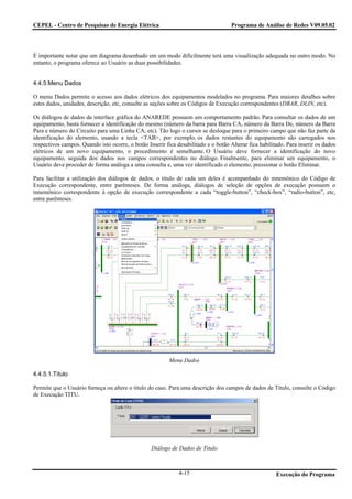 CEPEL - Centro de Pesquisas de Energia Elétrica                                      Programa de Análise de Redes V09.05.02




É importante notar que um diagrama desenhado em um modo dificilmente terá uma visualização adequada no outro modo. No
entanto, o programa oferece ao Usuário as duas possibilidades.


4.4.5.Menu Dados

O menu Dados permite o acesso aos dados elétricos dos equipamentos modelados no programa. Para maiores detalhes sobre
estes dados, unidades, descrição, etc, consulte as seções sobre os Códigos de Execução correspondentes (DBAR, DLIN, etc).

Os diálogos de dados da interface gráfica do ANAREDE possuem um comportamento padrão. Para consultar os dados de um
equipamento, basta fornecer a identificação do mesmo (número da barra para Barra CA, número da Barra De, número da Barra
Para e número do Circuito para uma Linha CA, etc). Tão logo o cursor se desloque para o primeiro campo que não faz parte da
identificação do elemento, usando a tecla <TAB>, por exemplo, os dados restantes do equipamento são carregados nos
respectivos campos. Quando isto ocorre, o botão Inserir fica desabilitado e o botão Alterar fica habilitado. Para inserir os dados
elétricos de um novo equipamento, o procedimento é semelhante. O Usuário deve fornecer a identificação do novo
equipamento, seguida dos dados nos campos correspondentes no diálogo. Finalmente, para eliminar um equipamento, o
Usuário deve proceder de forma análoga a uma consulta e, uma vez identificado o elemento, pressionar o botão Eliminar.

Para facilitar a utilização dos diálogos de dados, o título de cada um deles é acompanhado do mnemônico do Código de
Execução correspondente, entre parênteses. De forma análoga, diálogos de seleção de opções de execução possuem o
mnemônico correspondente à opção de execução correspondente a cada “toggle-button”, “check-box”, “radio-button”, etc,
entre parênteses.




                                                          Menu Dados

4.4.5.1.Título

Permite que o Usuário forneça ou altere o título do caso. Para uma descrição dos campos de dados de Título, consulte o Código
de Execução TITU.




                                                  Diálogo de Dados de Titulo



                                                              4-15                                      Execução do Programa
 