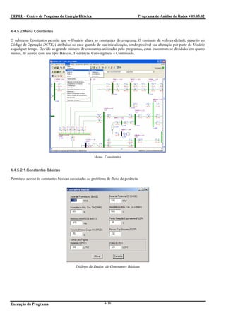CEPEL - Centro de Pesquisas de Energia Elétrica                                   Programa de Análise de Redes V09.05.02



4.4.5.2.Menu Constantes

O submenu Constantes permite que o Usuário altere as constantes do programa. O conjunto de valores default, descrito no
Código de Operação DCTE, é atribuído ao caso quando de sua inicialização, sendo possível sua alteração por parte do Usuário
a qualquer tempo. Devido ao grande número de constantes utilizadas pelo programas, estas encontram-se divididas em quatro
menus, de acordo com seu tipo: Básicas, Tolerância, Convergência e Continuado.




                                                      Menu Constantes


4.4.5.2.1.Constantes Básicas

Permite o acesso às constantes básicas associadas ao problema de fluxo de potência.




                                          Diálogo de Dados de Constantes Básicas




Execução do Programa                                        4-16
 