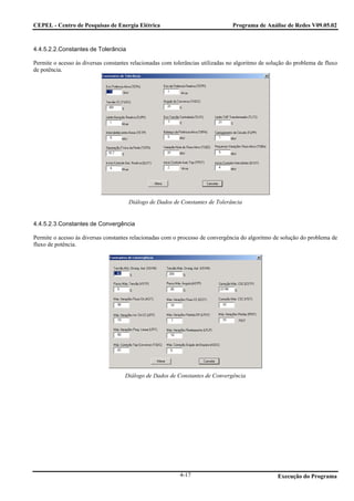 CEPEL - Centro de Pesquisas de Energia Elétrica                                  Programa de Análise de Redes V09.05.02



4.4.5.2.2.Constantes de Tolerância

Permite o acesso às diversas constantes relacionadas com tolerâncias utilizadas no algoritmo de solução do problema de fluxo
de potência.




                                      Diálogo de Dados de Constantes de Tolerância


4.4.5.2.3.Constantes de Convergência

Permite o acesso às diversas constantes relacionadas com o processo de convergência do algoritmo de solução do problema de
fluxo de potência.




                                     Diálogo de Dados de Constantes de Convergência




                                                           4-17                                    Execução do Programa
 
