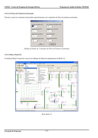 CEPEL - Centro de Pesquisas de Energia Elétrica                                  Programa de Análise de Redes V09.05.02



4.4.5.2.4.Fluxo de Potência Continuado

Permite o acesso às constantes relacionadas especificamente com o algoritmo de fluxo de potência continuado.




                             Diálogo de Dados de Constantes de Fluxo de Potência Continuado


4.4.5.3.Menu Rede CA

O submenu Rede CA permite o acesso aos diálogos de dados de equipamentos da Rede CA.




                                                      Menu Rede CA




Execução do Programa                                       4-18
 