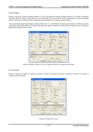 CEPEL - Centro de Pesquisas de Energia Elétrica                                   Programa de Análise de Redes V09.05.02



4.4.5.3.1.Barra

Permite o acesso do Usuário aos dados de Barra CA. Para a descrição dos campos de dados de Barra CA, consulte o Código de
Execução DBAR. O campo Tensão Base deve ser preenchido com a tensão base em kV utilizada para o cálculo dos dados
elétricos desta barra. O campo Tensão nominal deve ser preenchido com a tensão nominal da barra.

Uma característica especial do diálogo de dados de Barra CA é a possibilidade de inspecionar a primeira vizinhança da barra
cujos dados estão sendo exibidos. O Usuário pode optar entre apenas visualizar os dados da barra vizinha ou trocar os dados do
diálogo pelos dados da barra vizinha.




                      Diálogo de dados de Barra CA com os dados de primeira vizinhança preenchidos


4.4.5.3.2.Linha

Permite o acesso do Usuário aos dados de Circuito CA. Para a descrição dos campos de dados de Circuito CA, consulte o
Código de Execução DLIN.




                                                Diálogo de Dados de Circuito



                                                            4-19                                     Execução do Programa
 