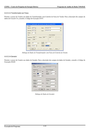 CEPEL - Centro de Pesquisas de Energia Elétrica                              Programa de Análise de Redes V09.05.02



4.4.5.3.3.Transformador por Faixa

Permite o acesso do Usuário aos dados de Transformador com Controle de Faixa de Tensão. Para a descrição dos campos de
dados de Circuito CA, consulte o Código de Execução DTVF.




                          Diálogo de Dados de Transformador com Faixa de Controle de Tensão

4.4.5.3.4.Gerador

Permite o acesso do Usuário aos dados de Gerador. Para a descrição dos campos de dados de Gerador, consulte o Código de
Execução DGER.




                                             Diálogo de Dados de Gerador




Execução do Programa                                     4-20
 