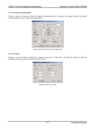CEPEL - Centro de Pesquisas de Energia Elétrica                            Programa de Análise de Redes V09.05.02



4.4.5.3.5.Gerador Individualizado

Permite o acesso do Usuário aos dados de Gerador Individualizado. Para a descrição dos campos de dados de Gerador
Individualizado, consulte o Código de Execução DGEI.




                                    Diálogo de Dados de Gerador Individualizado

4.4.5.3.6.Carga

Permite o acesso do Usuário aos dados de variação da carga com a tensão. Para a descrição dos campos de dados de
modelagem de carga, consulte o Código de Execução DCAR.




                                            Diálogo de Dados de Carga




                                                       4-21                                Execução do Programa
 