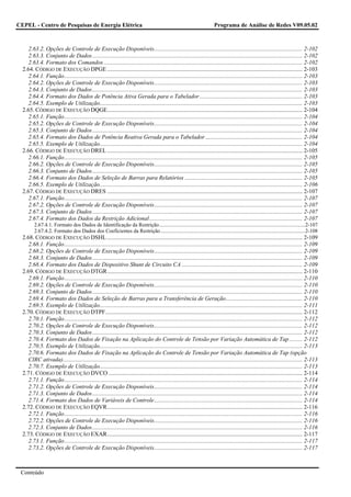 CEPEL - Centro de Pesquisas de Energia Elétrica                                                                           Programa de Análise de Redes V09.05.02



     2.63.2. Opções de Controle de Execução Disponíveis..................................................................................................... 2-102
     2.63.3. Conjunto de Dados............................................................................................................................................... 2-102
     2.63.4. Formato dos Comandos ....................................................................................................................................... 2-102
  2.64. CÓDIGO DE EXECUÇÃO DPGE ..................................................................................................................................... 2-103
     2.64.1. Função.................................................................................................................................................................. 2-103
     2.64.2. Opções de Controle de Execução Disponíveis..................................................................................................... 2-103
     2.64.3. Conjunto de Dados............................................................................................................................................... 2-103
     2.64.4. Formato dos Dados de Potência Ativa Gerada para o Tabelador...................................................................... 2-103
     2.64.5. Exemplo de Utilização.......................................................................................................................................... 2-103
  2.65. CÓDIGO DE EXECUÇÃO DQGE..................................................................................................................................... 2-104
     2.65.1. Função.................................................................................................................................................................. 2-104
     2.65.2. Opções de Controle de Execução Disponíveis..................................................................................................... 2-104
     2.65.3. Conjunto de Dados............................................................................................................................................... 2-104
     2.65.4. Formato dos Dados de Potência Reativa Gerada para o Tabelador .................................................................. 2-104
     2.65.5. Exemplo de Utilização.......................................................................................................................................... 2-104
  2.66. CÓDIGO DE EXECUÇÃO DREL ..................................................................................................................................... 2-105
     2.66.1. Função.................................................................................................................................................................. 2-105
     2.66.2. Opções de Controle de Execução Disponíveis..................................................................................................... 2-105
     2.66.3. Conjunto de Dados............................................................................................................................................... 2-105
     2.66.4. Formato dos Dados de Seleção de Barras para Relatórios ................................................................................ 2-105
     2.66.5. Exemplo de Utilização.......................................................................................................................................... 2-106
  2.67. CÓDIGO DE EXECUÇÃO DRES ..................................................................................................................................... 2-107
     2.67.1. Função.................................................................................................................................................................. 2-107
     2.67.2. Opções de Controle de Execução Disponíveis..................................................................................................... 2-107
     2.67.3. Conjunto de Dados............................................................................................................................................... 2-107
     2.67.4. Formato dos Dados da Restrição Adicional ........................................................................................................ 2-107
         2.67.4.1. Formato dos Dados de Identificação da Restrição..............................................................................................................2-107
         2.67.4.2. Formato dos Dados dos Coeficientes da Restrição .............................................................................................................2-108
  2.68. CÓDIGO DE EXECUÇÃO DSHL ..................................................................................................................................... 2-109
     2.68.1. Função.................................................................................................................................................................. 2-109
     2.68.2. Opções de Controle de Execução Disponíveis..................................................................................................... 2-109
     2.68.3. Conjunto de Dados............................................................................................................................................... 2-109
     2.68.4. Formato dos Dados de Dispositivo Shunt de Circuito CA .................................................................................. 2-109
  2.69. CÓDIGO DE EXECUÇÃO DTGR..................................................................................................................................... 2-110
     2.69.1. Função.................................................................................................................................................................. 2-110
     2.69.2. Opções de Controle de Execução Disponíveis..................................................................................................... 2-110
     2.69.3. Conjunto de Dados............................................................................................................................................... 2-110
     2.69.4. Formato dos Dados de Seleção de Barras para a Transferência de Geração.................................................... 2-110
     2.69.5. Exemplo de Utilização.......................................................................................................................................... 2-111
  2.70. CÓDIGO DE EXECUÇÃO DTPF...................................................................................................................................... 2-112
     2.70.1. Função.................................................................................................................................................................. 2-112
     2.70.2. Opções de Controle de Execução Disponíveis..................................................................................................... 2-112
     2.70.3. Conjunto de Dados............................................................................................................................................... 2-112
     2.70.4. Formato dos Dados de Fixação na Aplicação do Controle de Tensão por Variação Automática de Tap ......... 2-112
     2.70.5. Exemplo de Utilização.......................................................................................................................................... 2-113
     2.70.6. Formato dos Dados de Fixação na Aplicação do Controle de Tensão por Variação Automática de Tap (opção
     CIRC ativada)................................................................................................................................................................... 2-113
     2.70.7. Exemplo de Utilização.......................................................................................................................................... 2-113
  2.71. CÓDIGO DE EXECUÇÃO DVCO .................................................................................................................................... 2-114
     2.71.1. Função.................................................................................................................................................................. 2-114
     2.71.2. Opções de Controle de Execução Disponíveis..................................................................................................... 2-114
     2.71.3. Conjunto de Dados............................................................................................................................................... 2-114
     2.71.4. Formato dos Dados de Variáveis de Controle..................................................................................................... 2-114
  2.72. CÓDIGO DE EXECUÇÃO EQVR..................................................................................................................................... 2-116
     2.72.1. Função.................................................................................................................................................................. 2-116
     2.72.2. Opções de Controle de Execução Disponíveis..................................................................................................... 2-116
     2.72.3. Conjunto de Dados............................................................................................................................................... 2-116
  2.73. CÓDIGO DE EXECUÇÃO EXAR..................................................................................................................................... 2-117
     2.73.1. Função.................................................................................................................................................................. 2-117
     2.73.2. Opções de Controle de Execução Disponíveis..................................................................................................... 2-117



 Conteúdo
 