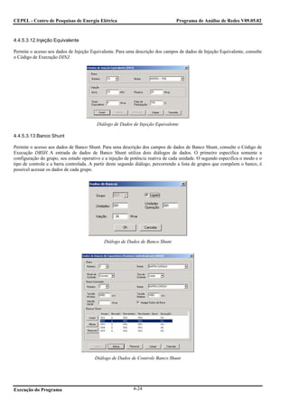 CEPEL - Centro de Pesquisas de Energia Elétrica                                  Programa de Análise de Redes V09.05.02



4.4.5.3.12.Injeção Equivalente

Permite o acesso aos dados de Injeção Equivalente. Para uma descrição dos campos de dados de Injeção Equivalente, consulte
o Código de Execução DINJ.




                                         Diálogo de Dados de Injeção Equivalente

4.4.5.3.13.Banco Shunt

Permite o acesso aos dados de Banco Shunt. Para uma descrição dos campos de dados de Banco Shunt, consulte o Código de
Execução DBSH. A entrada de dados de Banco Shunt utiliza dois diálogos de dados. O primeiro especifica somente a
configuração do grupo, seu estado operativo e a injeção de potência reativa de cada unidade. O segundo especifica o modo e o
tipo de controle e a barra controlada. A partir deste segundo diálogo, percorrendo a lista de grupos que compõem o banco, é
possível acessar os dados de cada grupo.




                                             Diálogo de Dados de Banco Shunt




                                        Diálogo de Dados de Controle Banco Shunt




Execução do Programa                                       4-24
 