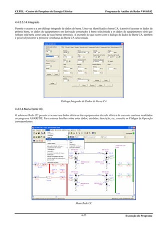 CEPEL - Centro de Pesquisas de Energia Elétrica                                  Programa de Análise de Redes V09.05.02



4.4.5.3.14.Integrado

Permite o acesso a a um diálogo integrado de dados de barra. Uma vez identificada a barra CA, é possível acessar os dados da
própria barra, os dados de equipamentos em derivação conectados à barra selecionada e os dados de equipamentos série que
tenham esta barra como uma de suas barras terminais. A exemplo do que ocorre com o diálogo de dados de Barra CA, também
é possível percorrer a primeira vizinhança da Barra CA selecionada.




                                         Diálogo Integrado de Dados de Barra CA

4.4.5.4.Menu Rede CC

O submenu Rede CC permite o acesso aos dados elétricos dos equipamentos da rede elétrica de corrente contínua modelados
no programa ANAREDE. Para maiores detalhes sobre estes dados, unidades, descrição, etc, consulte os Códigos de Operação
correspondentes.




                                                      Menu Rede CC



                                                           4-25                                    Execução do Programa
 
