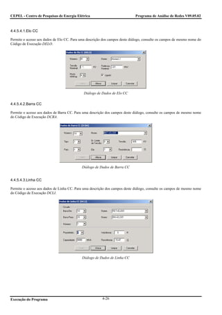 CEPEL - Centro de Pesquisas de Energia Elétrica                              Programa de Análise de Redes V09.05.02



4.4.5.4.1.Elo CC

Permite o acesso aos dados de Elo CC. Para uma descrição dos campos deste diálogo, consulte os campos de mesmo nome do
Código de Execução DELO.




                                             Diálogo de Dados de Elo CC

4.4.5.4.2.Barra CC

Permite o acesso aos dados de Barra CC. Para uma descrição dos campos deste diálogo, consulte os campos de mesmo nome
do Código de Execução DCBA.




                                            Diálogo de Dados de Barra CC


4.4.5.4.3.Linha CC

Permite o acesso aos dados de Linha CC. Para uma descrição dos campos deste diálogo, consulte os campos de mesmo nome
do Código de Execução DCLI.




                                            Diálogo de Dados de Linha CC




Execução do Programa                                    4-26
 