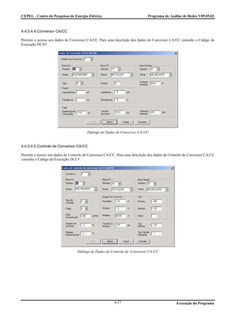 CEPEL - Centro de Pesquisas de Energia Elétrica                              Programa de Análise de Redes V09.05.02



4.4.5.4.4.Conversor CA/CC

Permite o acesso aos dados de Conversor CA/CC. Para uma descrição dos dados de Conversor CA/CC consulte o Código de
Execução DCNV.




                                        Diálogo de Dados de Conversor CA-CC


4.4.5.4.5.Controle de Conversor CA/CC

Permite o acesso aos dados de Controle de Conversor CA/CC. Para uma descrição dos dados de Controle de Conversor CA/CC
consulte o Código de Execução DCCV.




                                  Diálogo de Dados de Controle de Conversor CA-CC




                                                        4-27                                  Execução do Programa
 