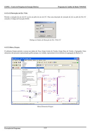 CEPEL - Centro de Pesquisas de Energia Elétrica                               Programa de Análise de Redes V09.05.02



4.4.5.4.6.Remoção de Elo / Polo

Permite a remoção de um elo CC ou de um pólo de um elo CC. Para uma descrição de remoção de elo ou pólo de Elo CC
consulte o Código de Execução DCRE.




                                    Diálogo de Dados de Remoção de Elo / Pólo CC



4.4.5.5.Menu Grupos

O submenu Grupos permite o acesso aos dados de Área, Grupo Limite de Tensão, Grupo Base de Tensão e Agregador. Estes
elementos não possuem representação gráfica porque, na verdade, representam níveis distintos de agregação de Barras CA.




                                               Menu Elementos/Grupos




Execução do Programa                                     4-28
 