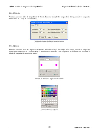 CEPEL - Centro de Pesquisas de Energia Elétrica                               Programa de Análise de Redes V09.05.02



4.4.5.5.1.Limite

Permite o acesso aos dados de Grupo Limite de Tensão. Para uma descrição dos campos deste diálogo, consulte os campos de
mesmo nome do Código de Execução DGLT.




                                      Diálogo de Dados de Grupo Limite de Tensão

4.4.5.5.2.Base

Permite o acesso aos dados de Grupo Base de Tensão. Para uma descrição dos campos deste diálogo, consulte os campos de
mesmo nome do Código de Execução DGBT. A seleção da cor associada a um Grupo Base de Tensão é feita utilizando a
seleção de cor padrão do ambiente Windows.




                                      Diálogo de Dados de Grupo Base de Tensão




                                               Janela de Seleção de Cores




                                                         4-29                                   Execução do Programa
 
