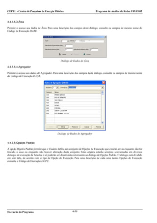CEPEL - Centro de Pesquisas de Energia Elétrica                                  Programa de Análise de Redes V09.05.02



4.4.5.5.3.Área

Permite o acesso aos dados de Área. Para uma descrição dos campos deste diálogo, consulte os campos de mesmo nome do
Código de Execução DARE.




                                                Diálogo de Dados de Área

4.4.5.5.4.Agregador

Permite o acesso aos dados de Agregador. Para uma descrição dos campos deste diálogo, consulte os campos de mesmo nome
do Código de Execução DAGR.




                                              Diálogo de Dados de Agregador


4.4.5.6.Opções Padrão

A opção Opções Padrão permite que o Usuário defina um conjunto de Opções de Execução que estarão ativas enquanto não for
trocado o caso ou enquanto não houver alteração deste conjunto. Estas opções estarão semprea selecionadas em diversos
diálogos de execução de funções e só poderão ser desativadas retornando ao diálogo de Opções Padrão. O diálogo está dividido
em sete tabs, de acordo com o tipo de Opção de Execução. Para uma descrição de cada uma destas Opções de Execução
consulte o Código de Execução DOPC.




Execução do Programa                                       4-30
 