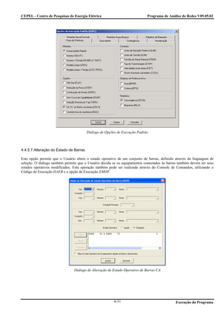 CEPEL - Centro de Pesquisas de Energia Elétrica                             Programa de Análise de Redes V09.05.02




                                        Diálogo de Opções de Execução Padrão



4.4.5.7.Alteração do Estado de Barras

Esta opção permite que o Usuário altere o estado operativo de um conjunto de barras, definido através da linguagem de
seleção. O diálogo também permite que o Usuário decida se os equipamentos conectados às barras também devem ter seus
estados operativos modificados. Esta operação também pode ser realizada através do Console de Comandos, utilizando o
Código de Execução DAEB e a opção de Execução EMOF.




                                Diálogo de Alteração de Estado Operativo de Barras CA




                                                        4-31                                  Execução do Programa
 